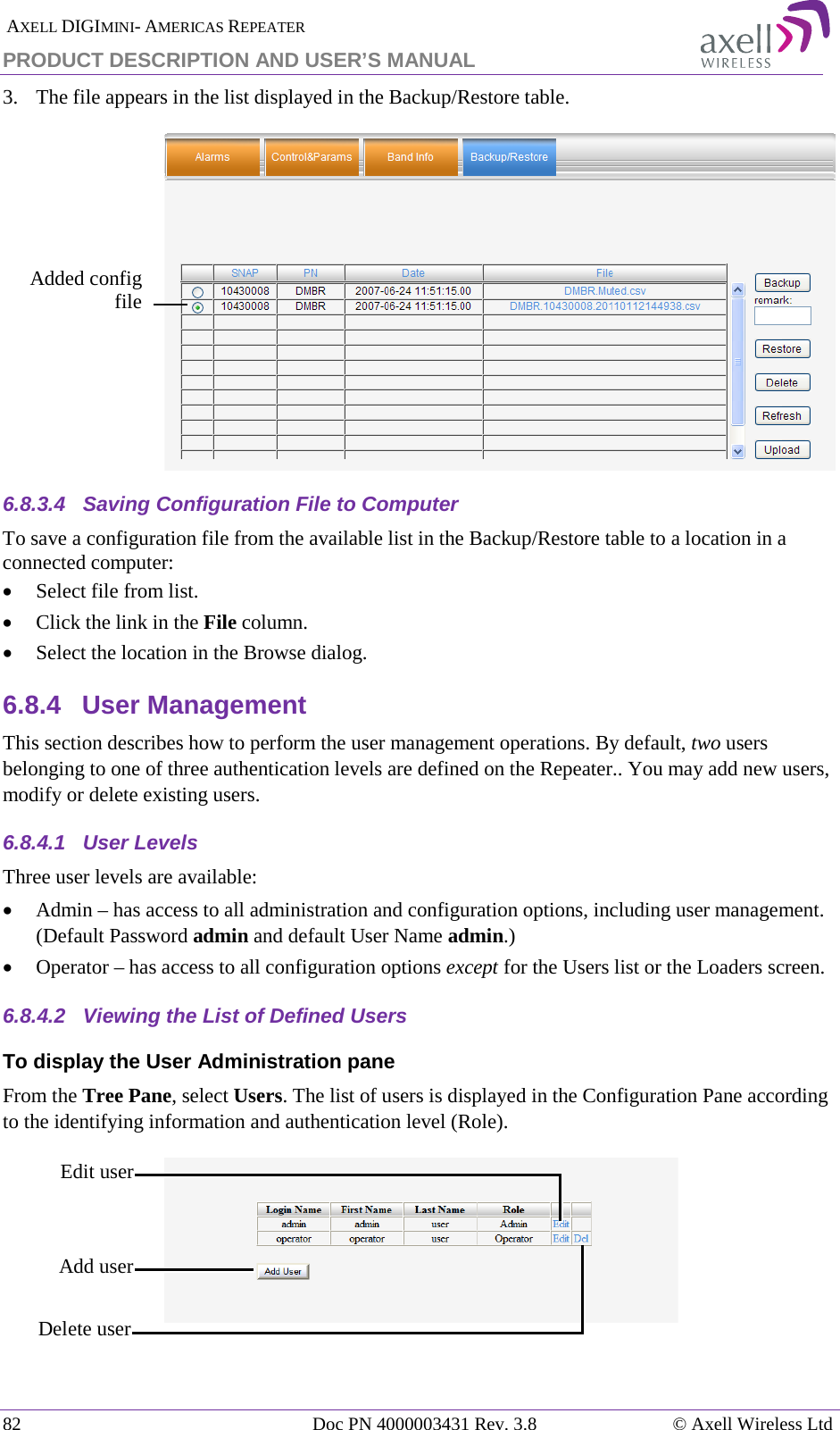  AXELL DIGIMINI- AMERICAS REPEATER PRODUCT DESCRIPTION AND USER&rsquo;S MANUAL 82   Doc PN 4000003431 Rev. 3.8 &copy; Axell Wireless Ltd 3.  The file appears in the list displayed in the Backup/Restore table.  6.8.3.4  Saving Configuration File to Computer To save a configuration file from the available list in the Backup/Restore table to a location in a connected computer: &bull; Select file from list. &bull; Click the link in the File column. &bull; Select the location in the Browse dialog. 6.8.4  User Management This section describes how to perform the user management operations. By default, two users belonging to one of three authentication levels are defined on the Repeater.. You may add new users, modify or delete existing users.  6.8.4.1  User Levels Three user levels are available:  &bull; Admin &ndash; has access to all administration and configuration options, including user management. (Default Password admin and default User Name admin.) &bull; Operator &ndash; has access to all configuration options except for the Users list or the Loaders screen.  6.8.4.2  Viewing the List of Defined Users  To display the User Administration pane From the Tree Pane, select Users. The list of users is displayed in the Configuration Pane according to the identifying information and authentication level (Role).   Edit user  Delete user  Add user Added config file  