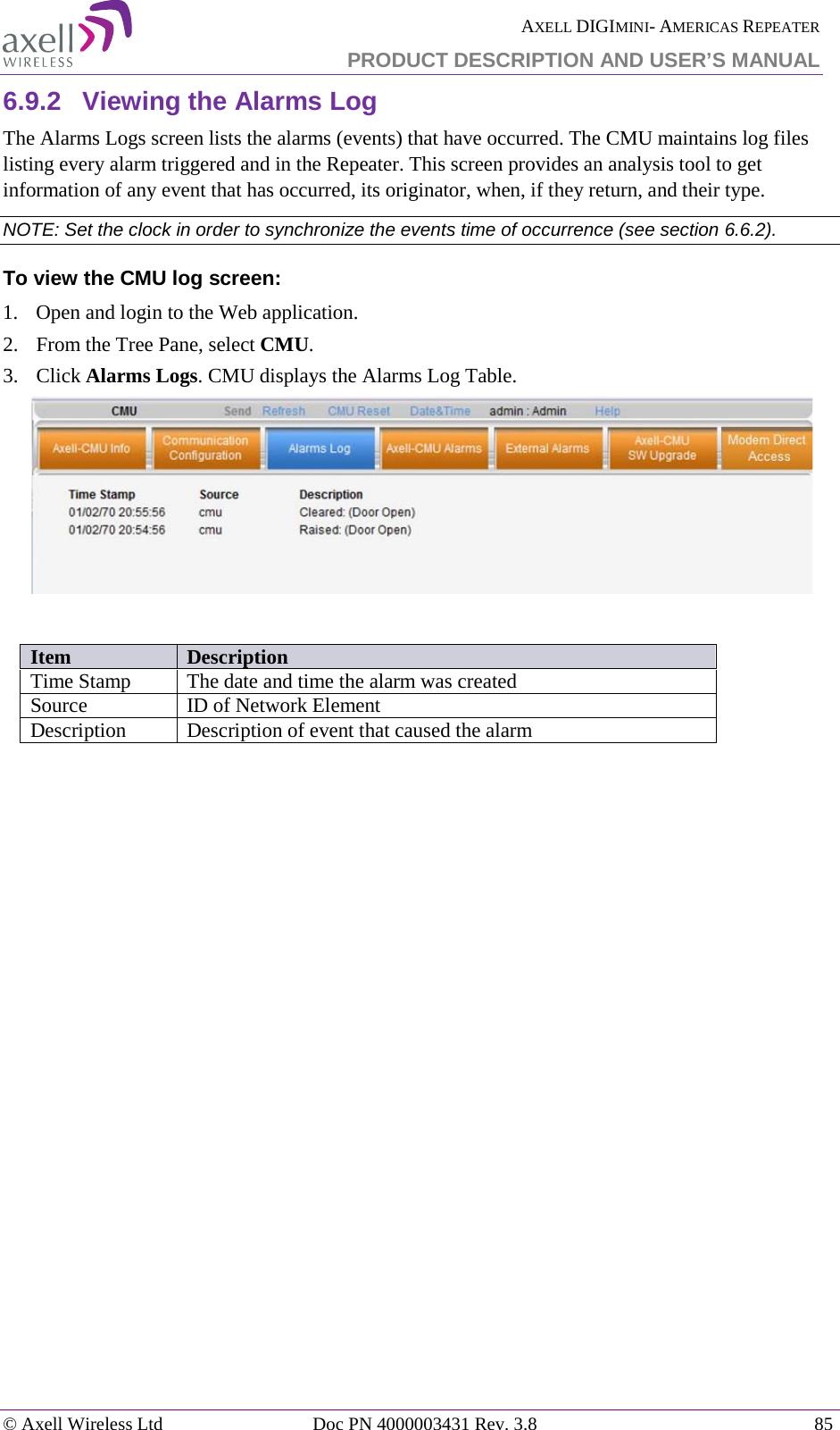  AXELL DIGIMINI- AMERICAS REPEATER PRODUCT DESCRIPTION AND USER&rsquo;S MANUAL &copy; Axell Wireless Ltd Doc PN 4000003431 Rev. 3.8 85  6.9.2  Viewing the Alarms Log The Alarms Logs screen lists the alarms (events) that have occurred. The CMU maintains log files listing every alarm triggered and in the Repeater. This screen provides an analysis tool to get information of any event that has occurred, its originator, when, if they return, and their type.  NOTE: Set the clock in order to synchronize the events time of occurrence (see section  6.6.2).  To view the CMU log screen:  1.  Open and login to the Web application. 2.  From the Tree Pane, select CMU.  3.  Click Alarms Logs. CMU displays the Alarms Log Table.    Item Description Time Stamp The date and time the alarm was created Source ID of Network Element Description Description of event that caused the alarm    