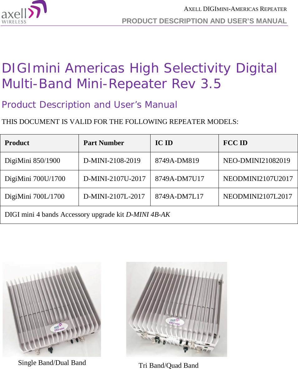 AXELL DIGIMINI-AMERICAS REPEATER PRODUCT DESCRIPTION AND USER’S MANUAL    DIGImini Americas High Selectivity Digital Multi-Band Mini-Repeater Rev 3.5 Product Description and User’s Manual   THIS DOCUMENT IS VALID FOR THE FOLLOWING REPEATER MODELS:  Product Part Number IC ID FCC ID DigiMini 850/1900  D-MINI-2108-2019  8749A-DM819  NEO-DMINI21082019 DigiMini 700U/1700  D-MINI-2107U-2017  8749A-DM7U17  NEODMINI2107U2017 DigiMini 700L/1700  D-MINI-2107L-2017  8749A-DM7L17  NEODMINI2107L2017 DIGI mini 4 bands Accessory upgrade kit D-MINI 4B-AK                        Single Band/Dual Band  Tri Band/Quad Band  