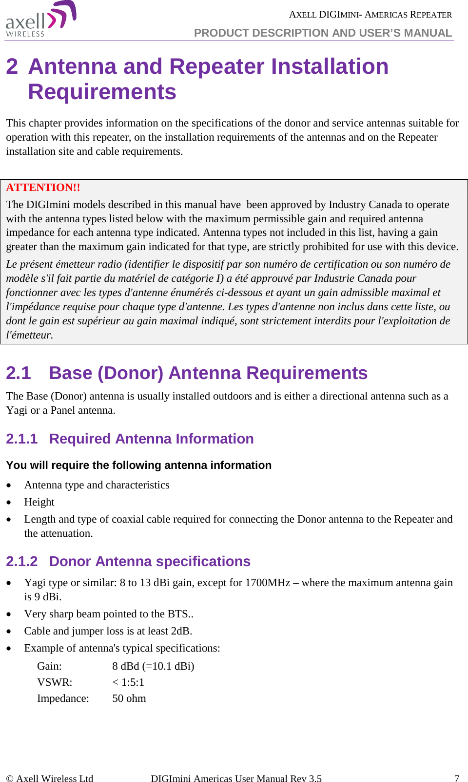  AXELL DIGIMINI- AMERICAS REPEATER PRODUCT DESCRIPTION AND USER’S MANUAL © Axell Wireless Ltd DIGImini Americas User Manual Rev 3.5  7  2 Antenna and Repeater Installation Requirements This chapter provides information on the specifications of the donor and service antennas suitable for operation with this repeater, on the installation requirements of the antennas and on the Repeater installation site and cable requirements.  ATTENTION!! The DIGImini models described in this manual have  been approved by Industry Canada to operate with the antenna types listed below with the maximum permissible gain and required antenna impedance for each antenna type indicated. Antenna types not included in this list, having a gain greater than the maximum gain indicated for that type, are strictly prohibited for use with this device. Le présent émetteur radio (identifier le dispositif par son numéro de certification ou son numéro de modèle s&apos;il fait partie du matériel de catégorie I) a été approuvé par Industrie Canada pour fonctionner avec les types d&apos;antenne énumérés ci-dessous et ayant un gain admissible maximal et l&apos;impédance requise pour chaque type d&apos;antenne. Les types d&apos;antenne non inclus dans cette liste, ou dont le gain est supérieur au gain maximal indiqué, sont strictement interdits pour l&apos;exploitation de l&apos;émetteur. 2.1  Base (Donor) Antenna Requirements The Base (Donor) antenna is usually installed outdoors and is either a directional antenna such as a Yagi or a Panel antenna. 2.1.1  Required Antenna Information You will require the following antenna information • Antenna type and characteristics • Height • Length and type of coaxial cable required for connecting the Donor antenna to the Repeater and the attenuation. 2.1.2  Donor Antenna specifications • Yagi type or similar: 8 to 13 dBi gain, except for 1700MHz – where the maximum antenna gain is 9 dBi.   • Very sharp beam pointed to the BTS.. • Cable and jumper loss is at least 2dB. • Example of antenna&apos;s typical specifications:  Gain:  8 dBd (=10.1 dBi) VSWR: &lt; 1:5:1 Impedance:  50 ohm    