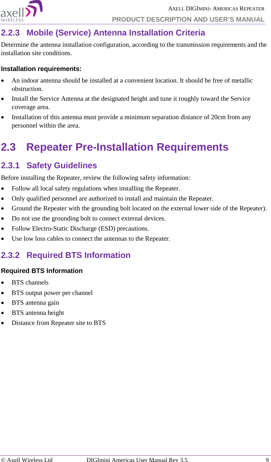  AXELL DIGIMINI- AMERICAS REPEATER PRODUCT DESCRIPTION AND USER’S MANUAL © Axell Wireless Ltd DIGImini Americas User Manual Rev 3.5  9  2.2.3  Mobile (Service) Antenna Installation Criteria Determine the antenna installation configuration, according to the transmission requirements and the installation site conditions. Installation requirements: • An indoor antenna should be installed at a convenient location. It should be free of metallic obstruction. • Install the Service Antenna at the designated height and tune it roughly toward the Service coverage area. • Installation of this antenna must provide a minimum separation distance of 20cm from any personnel within the area. 2.3  Repeater Pre-Installation Requirements 2.3.1  Safety Guidelines Before installing the Repeater, review the following safety information:  • Follow all local safety regulations when installing the Repeater. • Only qualified personnel are authorized to install and maintain the Repeater. • Ground the Repeater with the grounding bolt located on the external lower side of the Repeater). • Do not use the grounding bolt to connect external devices. • Follow Electro-Static Discharge (ESD) precautions. • Use low loss cables to connect the antennas to the Repeater. 2.3.2  Required BTS Information Required BTS Information • BTS channels • BTS output power per channel • BTS antenna gain • BTS antenna height  • Distance from Repeater site to BTS   