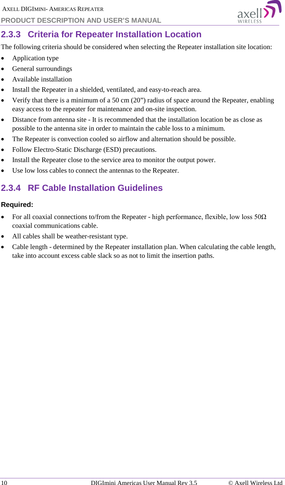  AXELL DIGIMINI- AMERICAS REPEATER PRODUCT DESCRIPTION AND USER’S MANUAL 10   DIGImini Americas User Manual Rev 3.5  © Axell Wireless Ltd 2.3.3  Criteria for Repeater Installation Location The following criteria should be considered when selecting the Repeater installation site location: • Application type • General surroundings • Available installation • Install the Repeater in a shielded, ventilated, and easy-to-reach area. • Verify that there is a minimum of a 50 cm (20”) radius of space around the Repeater, enabling easy access to the repeater for maintenance and on-site inspection. • Distance from antenna site - It is recommended that the installation location be as close as possible to the antenna site in order to maintain the cable loss to a minimum. • The Repeater is convection cooled so airflow and alternation should be possible. • Follow Electro-Static Discharge (ESD) precautions. • Install the Repeater close to the service area to monitor the output power. • Use low loss cables to connect the antennas to the Repeater. 2.3.4  RF Cable Installation Guidelines Required: • For all coaxial connections to/from the Repeater - high performance, flexible, low loss 50Ω coaxial communications cable.  • All cables shall be weather-resistant type.  • Cable length - determined by the Repeater installation plan. When calculating the cable length, take into account excess cable slack so as not to limit the insertion paths. 