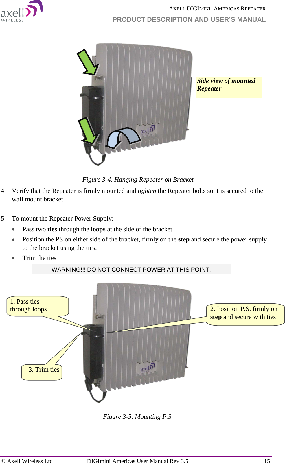  AXELL DIGIMINI- AMERICAS REPEATER PRODUCT DESCRIPTION AND USER’S MANUAL © Axell Wireless Ltd DIGImini Americas User Manual Rev 3.5  15    Figure  3-4. Hanging Repeater on Bracket 4.  Verify that the Repeater is firmly mounted and tighten the Repeater bolts so it is secured to the wall mount bracket.  5.  To mount the Repeater Power Supply: • Pass two ties through the loops at the side of the bracket. • Position the PS on either side of the bracket, firmly on the step and secure the power supply to the bracket using the ties. • Trim the ties WARNING!!! DO NOT CONNECT POWER AT THIS POINT.  Figure  3-5. Mounting P.S.   2. Position P.S. firmly on step and secure with ties  1. Pass ties  through loops Side view of mounted Repeater 3. Trim ties  