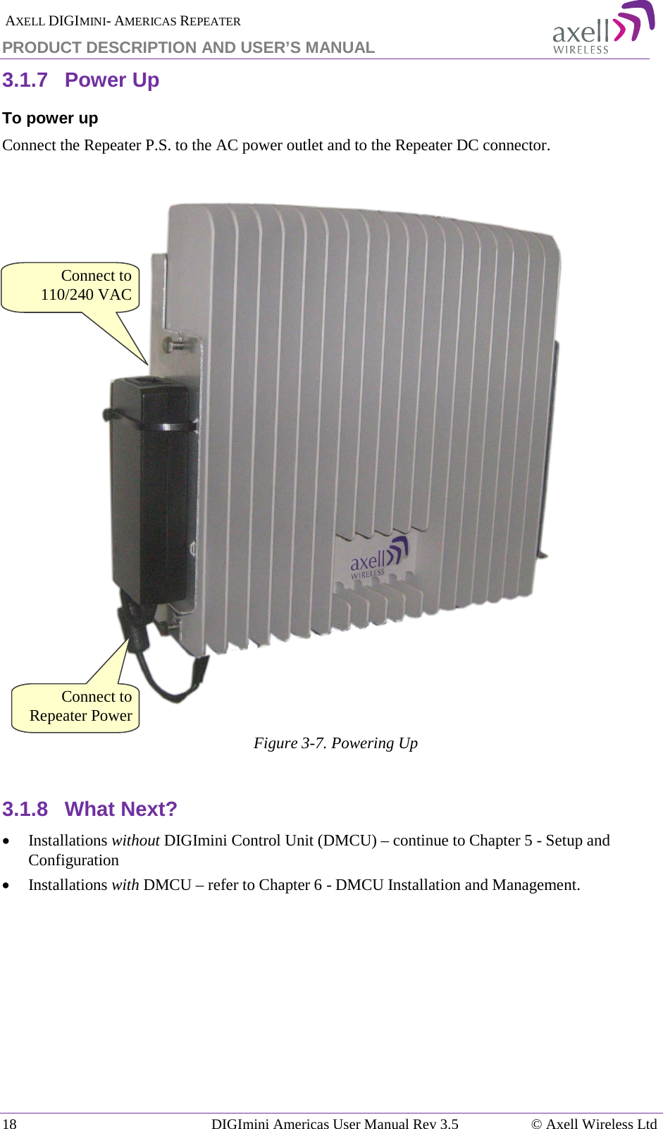  AXELL DIGIMINI- AMERICAS REPEATER PRODUCT DESCRIPTION AND USER’S MANUAL 18   DIGImini Americas User Manual Rev 3.5  © Axell Wireless Ltd 3.1.7  Power Up To power up Connect the Repeater P.S. to the AC power outlet and to the Repeater DC connector.    Figure  3-7. Powering Up  3.1.8  What Next? • Installations without DIGImini Control Unit (DMCU) – continue to Chapter  5 - Setup and Configuration  • Installations with DMCU – refer to Chapter  6 - DMCU Installation and Management.    Connect to Repeater Power Connect to 110/240 VAC 
