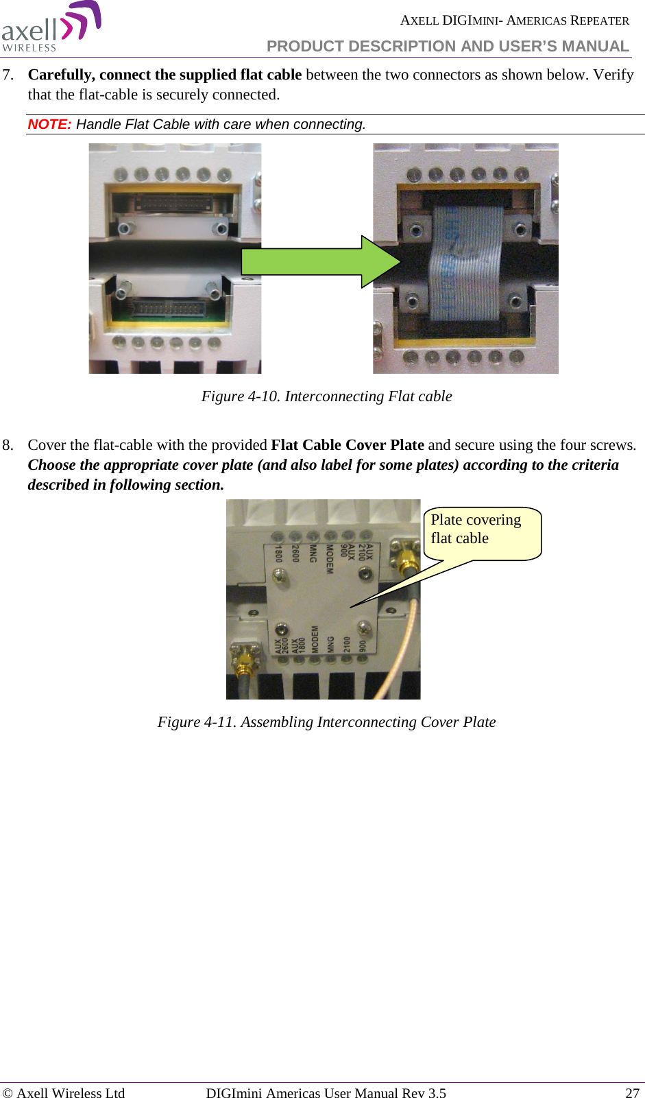  AXELL DIGIMINI- AMERICAS REPEATER PRODUCT DESCRIPTION AND USER’S MANUAL © Axell Wireless Ltd DIGImini Americas User Manual Rev 3.5  27  7.  Carefully, connect the supplied flat cable between the two connectors as shown below. Verify that the flat-cable is securely connected. NOTE: Handle Flat Cable with care when connecting.                               Figure  4-10. Interconnecting Flat cable  8.  Cover the flat-cable with the provided Flat Cable Cover Plate and secure using the four screws. Choose the appropriate cover plate (and also label for some plates) according to the criteria described in following section.  Figure  4-11. Assembling Interconnecting Cover Plate  Plate covering flat cable 