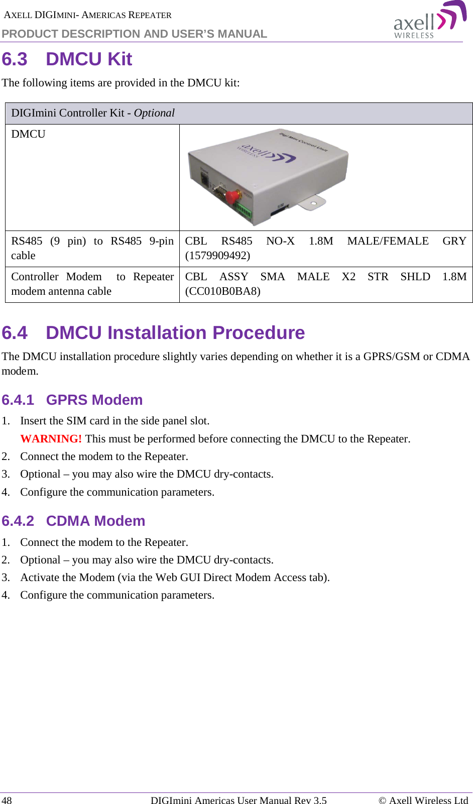  AXELL DIGIMINI- AMERICAS REPEATER PRODUCT DESCRIPTION AND USER’S MANUAL 48   DIGImini Americas User Manual Rev 3.5  © Axell Wireless Ltd 6.3  DMCU Kit The following items are provided in the DMCU kit:  DIGImini Controller Kit - Optional DMCU   RS485  (9 pin) to RS485  9-pin cable CBL  RS485  NO-X 1.8M MALE/FEMALE GRY (1579909492) Controller Modem  to Repeater modem antenna cable CBL ASSY SMA MALE X2 STR SHLD 1.8M (CC010B0BA8) 6.4  DMCU Installation Procedure The DMCU installation procedure slightly varies depending on whether it is a GPRS/GSM or CDMA modem. 6.4.1  GPRS Modem 1.  Insert the SIM card in the side panel slot. WARNING! This must be performed before connecting the DMCU to the Repeater. 2.  Connect the modem to the Repeater. 3.  Optional – you may also wire the DMCU dry-contacts. 4.  Configure the communication parameters. 6.4.2  CDMA Modem 1.  Connect the modem to the Repeater. 2.  Optional – you may also wire the DMCU dry-contacts. 3.  Activate the Modem (via the Web GUI Direct Modem Access tab).  4.  Configure the communication parameters.    