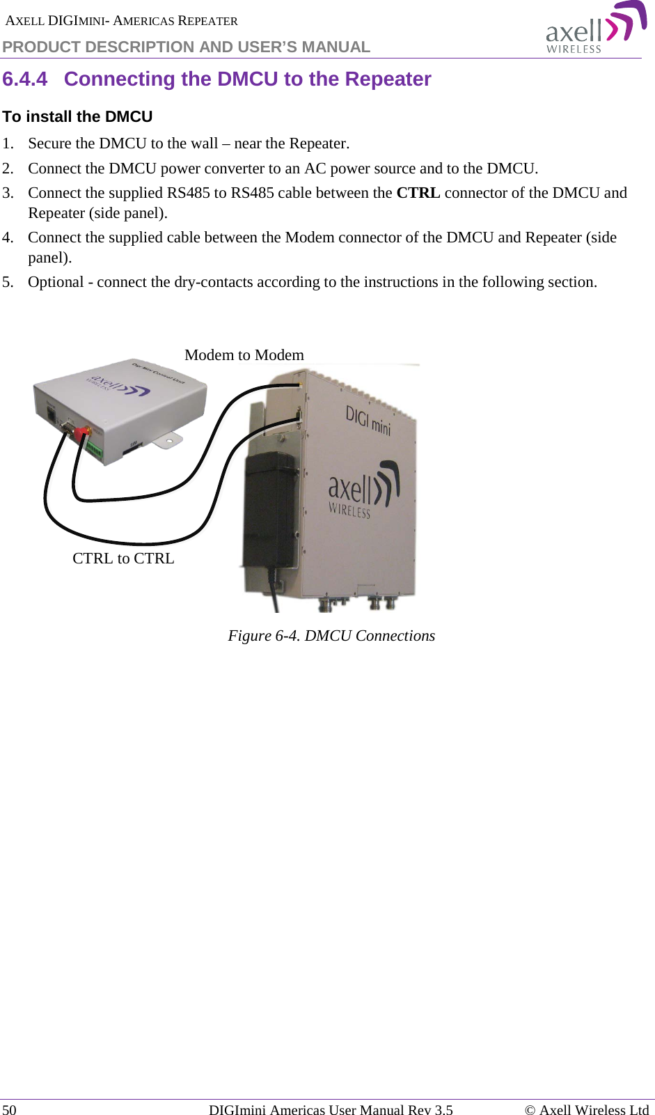  AXELL DIGIMINI- AMERICAS REPEATER PRODUCT DESCRIPTION AND USER’S MANUAL 50   DIGImini Americas User Manual Rev 3.5  © Axell Wireless Ltd 6.4.4  Connecting the DMCU to the Repeater To install the DMCU 1.  Secure the DMCU to the wall – near the Repeater. 2.  Connect the DMCU power converter to an AC power source and to the DMCU.  3.  Connect the supplied RS485 to RS485 cable between the CTRL connector of the DMCU and Repeater (side panel). 4.  Connect the supplied cable between the Modem connector of the DMCU and Repeater (side panel). 5.  Optional - connect the dry-contacts according to the instructions in the following section.     Figure  6-4. DMCU Connections   Modem to Modem CTRL to CTRL 
