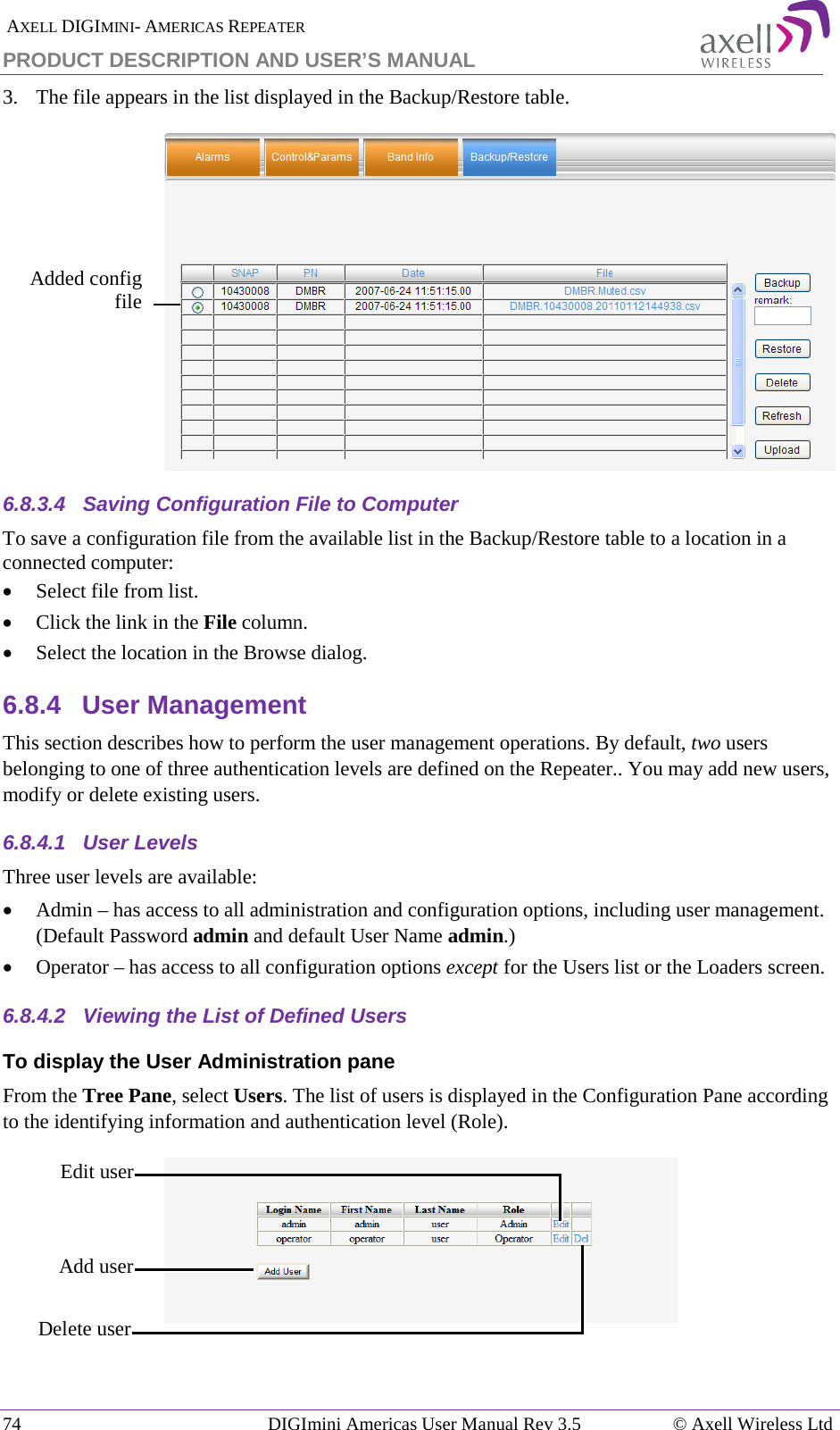  AXELL DIGIMINI- AMERICAS REPEATER PRODUCT DESCRIPTION AND USER’S MANUAL 74   DIGImini Americas User Manual Rev 3.5  © Axell Wireless Ltd 3.  The file appears in the list displayed in the Backup/Restore table.  6.8.3.4  Saving Configuration File to Computer To save a configuration file from the available list in the Backup/Restore table to a location in a connected computer: • Select file from list. • Click the link in the File column. • Select the location in the Browse dialog. 6.8.4  User Management This section describes how to perform the user management operations. By default, two users belonging to one of three authentication levels are defined on the Repeater.. You may add new users, modify or delete existing users.  6.8.4.1  User Levels Three user levels are available:  • Admin – has access to all administration and configuration options, including user management. (Default Password admin and default User Name admin.) • Operator – has access to all configuration options except for the Users list or the Loaders screen.  6.8.4.2  Viewing the List of Defined Users  To display the User Administration pane From the Tree Pane, select Users. The list of users is displayed in the Configuration Pane according to the identifying information and authentication level (Role).   Edit user  Delete user  Add user Added config  file  