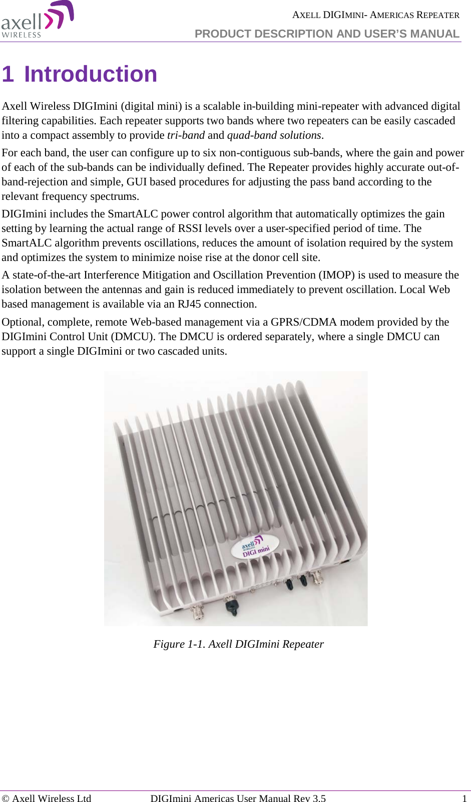  AXELL DIGIMINI- AMERICAS REPEATER PRODUCT DESCRIPTION AND USER’S MANUAL © Axell Wireless Ltd DIGImini Americas User Manual Rev 3.5  1  1 Introduction Axell Wireless DIGImini (digital mini) is a scalable in-building mini-repeater with advanced digital filtering capabilities. Each repeater supports two bands where two repeaters can be easily cascaded into a compact assembly to provide tri-band and quad-band solutions.  For each band, the user can configure up to six non-contiguous sub-bands, where the gain and power of each of the sub-bands can be individually defined. The Repeater provides highly accurate out-of-band-rejection and simple, GUI based procedures for adjusting the pass band according to the relevant frequency spectrums. DIGImini includes the SmartALC power control algorithm that automatically optimizes the gain setting by learning the actual range of RSSI levels over a user-specified period of time. The SmartALC algorithm prevents oscillations, reduces the amount of isolation required by the system and optimizes the system to minimize noise rise at the donor cell site.  A state-of-the-art Interference Mitigation and Oscillation Prevention (IMOP) is used to measure the isolation between the antennas and gain is reduced immediately to prevent oscillation. Local Web based management is available via an RJ45 connection.  Optional, complete, remote Web-based management via a GPRS/CDMA modem provided by the DIGImini Control Unit (DMCU). The DMCU is ordered separately, where a single DMCU can support a single DIGImini or two cascaded units.    Figure  1-1. Axell DIGImini Repeater 