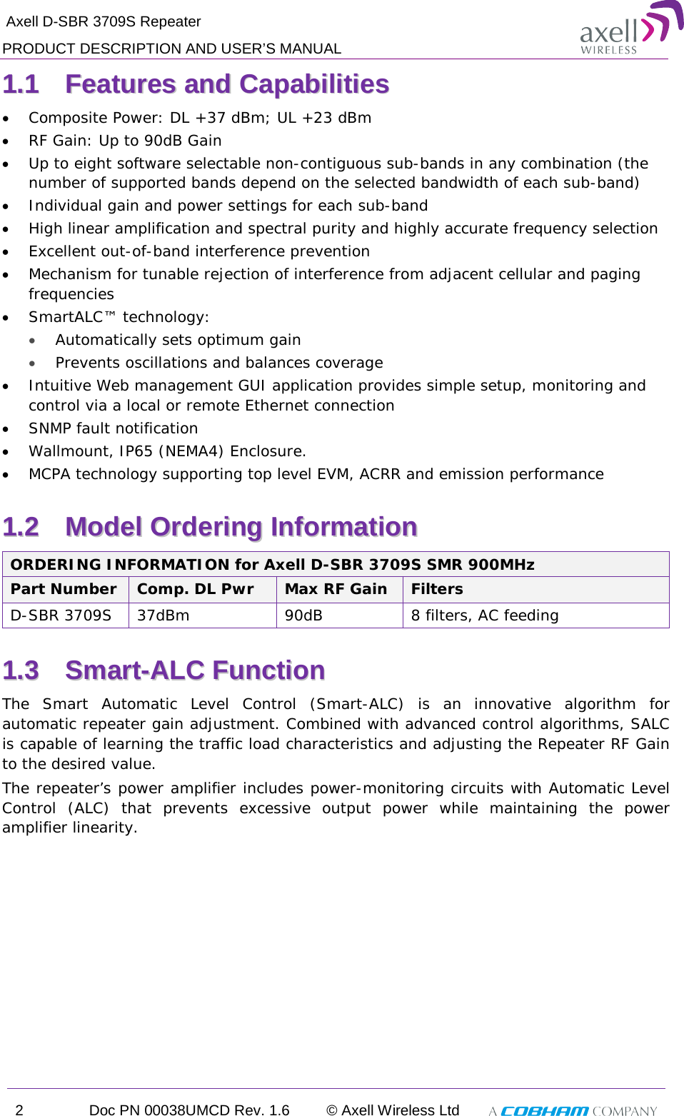  Axell D-SBR 3709S Repeater PRODUCT DESCRIPTION AND USER’S MANUAL 2  Doc PN 00038UMCD Rev. 1.6 © Axell Wireless Ltd   11..11  FFeeaattuurreess  aanndd  CCaappaabbiilliittiieess  • Composite Power: DL +37 dBm; UL +23 dBm • RF Gain: Up to 90dB Gain  • Up to eight software selectable non-contiguous sub-bands in any combination (the number of supported bands depend on the selected bandwidth of each sub-band) • Individual gain and power settings for each sub-band • High linear amplification and spectral purity and highly accurate frequency selection • Excellent out-of-band interference prevention  • Mechanism for tunable rejection of interference from adjacent cellular and paging frequencies • SmartALC™ technology: • Automatically sets optimum gain • Prevents oscillations and balances coverage • Intuitive Web management GUI application provides simple setup, monitoring and control via a local or remote Ethernet connection  • SNMP fault notification  • Wallmount, IP65 (NEMA4) Enclosure.  • MCPA technology supporting top level EVM, ACRR and emission performance 11..22  MMooddeell  OOrrddeerriinngg  IInnffoorrmmaattiioonn  ORDERING INFORMATION for Axell D-SBR 3709S SMR 900MHz Part Number Comp. DL Pwr Max RF Gain Filters  D-SBR 3709S  37dBm 90dB  8 filters, AC feeding 11..33  SSmmaarrtt--AALLCC  FFuunnccttiioonn    The Smart Automatic Level Control (Smart-ALC) is an innovative algorithm for automatic repeater gain adjustment. Combined with advanced control algorithms, SALC is capable of learning the traffic load characteristics and adjusting the Repeater RF Gain to the desired value.  The repeater’s power amplifier includes power-monitoring circuits with Automatic Level Control (ALC) that prevents excessive output power while maintaining the power amplifier linearity.    