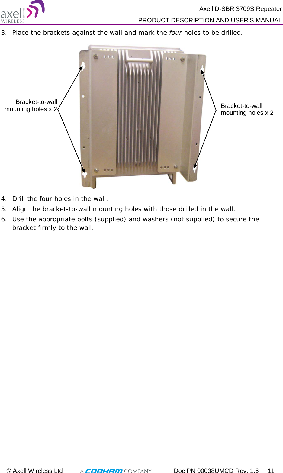  Axell D-SBR 3709S Repeater  PRODUCT DESCRIPTION AND USER’S MANUAL  © Axell Wireless Ltd  Doc PN 00038UMCD Rev. 1.6 11  3.  Place the brackets against the wall and mark the four holes to be drilled.  4.  Drill the four holes in the wall. 5.  Align the bracket-to-wall mounting holes with those drilled in the wall. 6.  Use the appropriate bolts (supplied) and washers (not supplied) to secure the bracket firmly to the wall.  Bracket-to-wall mounting holes x 2  Bracket-to-wall mounting holes x 2  