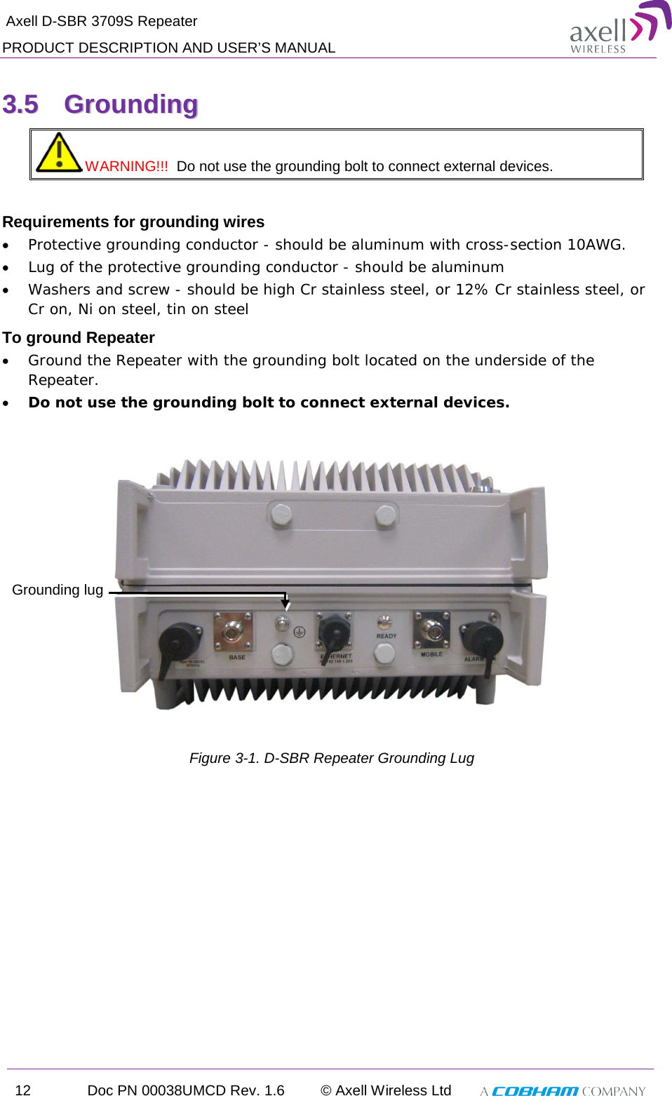  Axell D-SBR 3709S Repeater PRODUCT DESCRIPTION AND USER’S MANUAL 12 Doc PN 00038UMCD Rev. 1.6 © Axell Wireless Ltd   33..55  GGrroouunnddiinngg   WARNING!!!  Do not use the grounding bolt to connect external devices.  Requirements for grounding wires • Protective grounding conductor - should be aluminum with cross-section 10AWG.  • Lug of the protective grounding conductor - should be aluminum • Washers and screw - should be high Cr stainless steel, or 12% Cr stainless steel, or Cr on, Ni on steel, tin on steel To ground Repeater • Ground the Repeater with the grounding bolt located on the underside of the Repeater. • Do not use the grounding bolt to connect external devices.     Figure  3-1. D-SBR Repeater Grounding Lug Grounding lug 