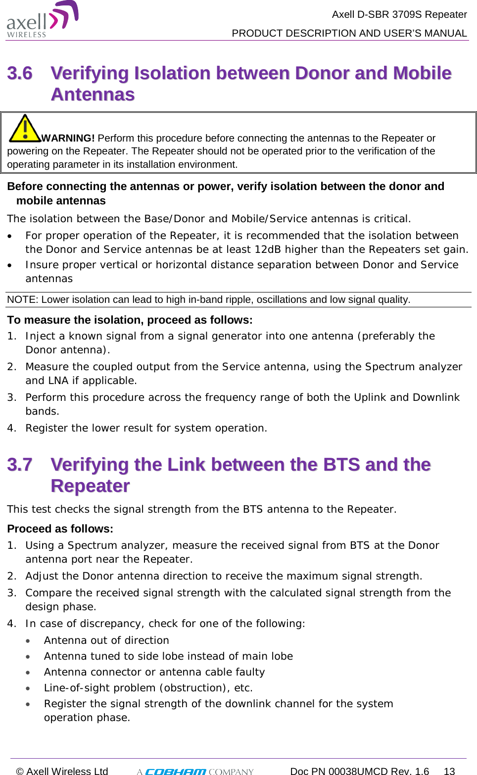  Axell D-SBR 3709S Repeater  PRODUCT DESCRIPTION AND USER’S MANUAL  © Axell Wireless Ltd  Doc PN 00038UMCD Rev. 1.6 13  33..66  VVeerriiffyyiinngg  IIssoollaattiioonn  bbeettwweeeenn  DDoonnoorr  aanndd  MMoobbiillee  AAnntteennnnaass    WARNING! Perform this procedure before connecting the antennas to the Repeater or powering on the Repeater. The Repeater should not be operated prior to the verification of the operating parameter in its installation environment. Before connecting the antennas or power, verify isolation between the donor and mobile antennas The isolation between the Base/Donor and Mobile/Service antennas is critical.  • For proper operation of the Repeater, it is recommended that the isolation between the Donor and Service antennas be at least 12dB higher than the Repeaters set gain. • Insure proper vertical or horizontal distance separation between Donor and Service antennas NOTE: Lower isolation can lead to high in-band ripple, oscillations and low signal quality.  To measure the isolation, proceed as follows:  1.  Inject a known signal from a signal generator into one antenna (preferably the Donor antenna).  2.  Measure the coupled output from the Service antenna, using the Spectrum analyzer and LNA if applicable. 3.  Perform this procedure across the frequency range of both the Uplink and Downlink bands. 4.  Register the lower result for system operation. 33..77  VVeerriiffyyiinngg  tthhee  LLiinnkk  bbeettwweeeenn  tthhee  BBTTSS  aanndd  tthhee  RReeppeeaatteerr  This test checks the signal strength from the BTS antenna to the Repeater.  Proceed as follows:  1.  Using a Spectrum analyzer, measure the received signal from BTS at the Donor antenna port near the Repeater.  2.  Adjust the Donor antenna direction to receive the maximum signal strength. 3.  Compare the received signal strength with the calculated signal strength from the design phase.  4.  In case of discrepancy, check for one of the following:  • Antenna out of direction  • Antenna tuned to side lobe instead of main lobe  • Antenna connector or antenna cable faulty  • Line-of-sight problem (obstruction), etc. • Register the signal strength of the downlink channel for the system operation phase. 