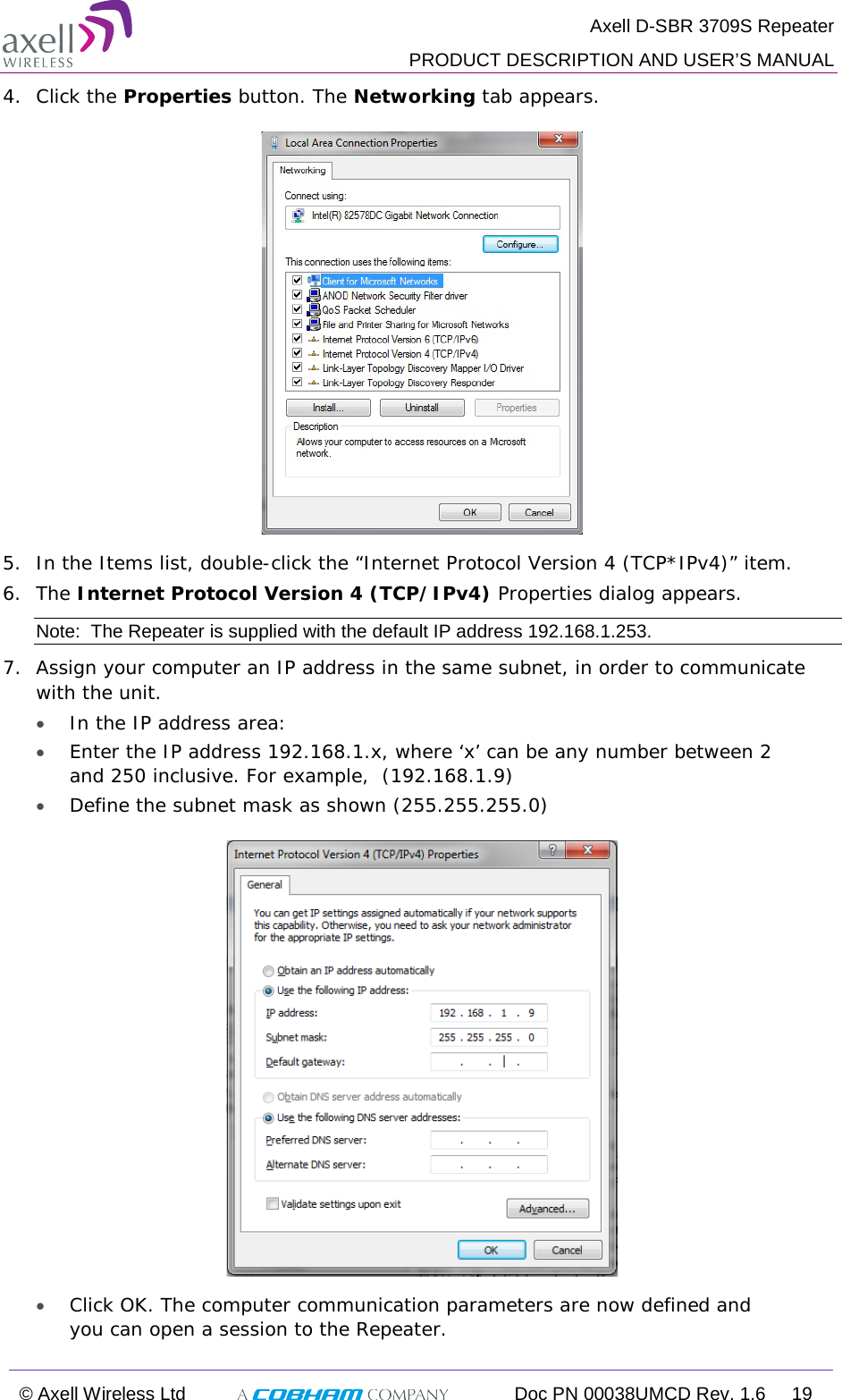  Axell D-SBR 3709S Repeater  PRODUCT DESCRIPTION AND USER’S MANUAL  © Axell Wireless Ltd  Doc PN 00038UMCD Rev. 1.6 19  4.  Click the Properties button. The Networking tab appears.  5.  In the Items list, double-click the “Internet Protocol Version 4 (TCP*IPv4)” item. 6.  The Internet Protocol Version 4 (TCP/IPv4) Properties dialog appears. Note:  The Repeater is supplied with the default IP address 192.168.1.253. 7.  Assign your computer an IP address in the same subnet, in order to communicate with the unit.  • In the IP address area: • Enter the IP address 192.168.1.x, where ‘x’ can be any number between 2 and 250 inclusive. For example,  (192.168.1.9)  • Define the subnet mask as shown (255.255.255.0)  • Click OK. The computer communication parameters are now defined and you can open a session to the Repeater. 