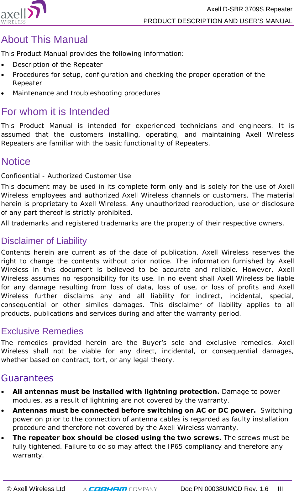  Axell D-SBR 3709S Repeater  PRODUCT DESCRIPTION AND USER’S MANUAL  © Axell Wireless Ltd  Doc PN 00038UMCD Rev. 1.6 III  About This Manual This Product Manual provides the following information: • Description of the Repeater  • Procedures for setup, configuration and checking the proper operation of the Repeater  • Maintenance and troubleshooting procedures  For whom it is Intended This Product Manual is intended for experienced technicians and engineers. It is assumed that the customers installing, operating, and maintaining Axell Wireless Repeaters are familiar with the basic functionality of Repeaters. Notice Confidential - Authorized Customer Use This document may be used in its complete form only and is solely for the use of Axell Wireless employees and authorized Axell Wireless channels or customers. The material herein is proprietary to Axell Wireless. Any unauthorized reproduction, use or disclosure of any part thereof is strictly prohibited. All trademarks and registered trademarks are the property of their respective owners. Disclaimer of Liability Contents herein are current as of the date of publication. Axell Wireless reserves the right to change the contents without prior notice. The information furnished by Axell Wireless in this document is believed to be accurate and reliable. However, Axell Wireless assumes no responsibility for its use. In no event shall Axell Wireless be liable for any damage resulting from loss of data, loss of use, or loss of profits and Axell Wireless further disclaims any and all liability for indirect, incidental, special, consequential or other similes damages. This disclaimer of liability applies to all products, publications and services during and after the warranty period. Exclusive Remedies The remedies provided herein are the Buyer’s sole and exclusive remedies. Axell Wireless shall not be viable for any direct, incidental, or consequential damages, whether based on contract, tort, or any legal theory. Guarantees • All antennas must be installed with lightning protection. Damage to power modules, as a result of lightning are not covered by the warranty. • Antennas must be connected before switching on AC or DC power.  Switching power on prior to the connection of antenna cables is regarded as faulty installation procedure and therefore not covered by the Axell Wireless warranty. • The repeater box should be closed using the two screws. The screws must be fully tightened. Failure to do so may affect the IP65 compliancy and therefore any warranty.    