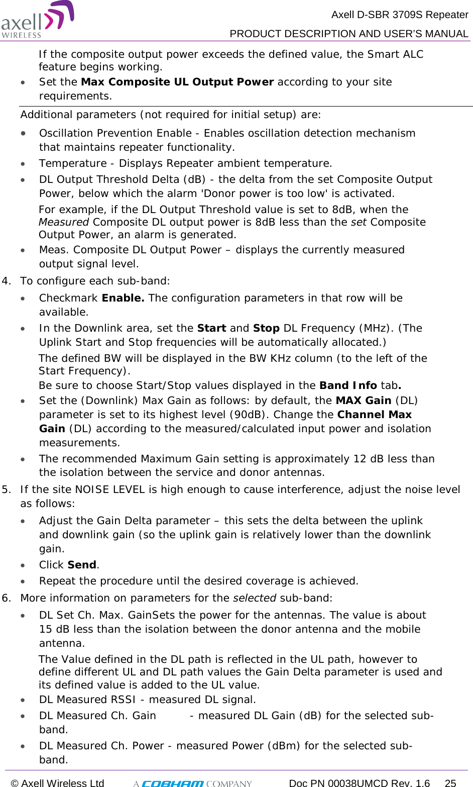  Axell D-SBR 3709S Repeater  PRODUCT DESCRIPTION AND USER’S MANUAL  © Axell Wireless Ltd  Doc PN 00038UMCD Rev. 1.6 25  If the composite output power exceeds the defined value, the Smart ALC feature begins working. • Set the Max Composite UL Output Power according to your site requirements.  Additional parameters (not required for initial setup) are: • Oscillation Prevention Enable - Enables oscillation detection mechanism that maintains repeater functionality. • Temperature - Displays Repeater ambient temperature. • DL Output Threshold Delta (dB) - the delta from the set Composite Output Power, below which the alarm &apos;Donor power is too low&apos; is activated.  For example, if the DL Output Threshold value is set to 8dB, when the Measured Composite DL output power is 8dB less than the set Composite Output Power, an alarm is generated. • Meas. Composite DL Output Power – displays the currently measured output signal level. 4.  To configure each sub-band: • Checkmark Enable. The configuration parameters in that row will be available. • In the Downlink area, set the Start and Stop DL Frequency (MHz). (The Uplink Start and Stop frequencies will be automatically allocated.) The defined BW will be displayed in the BW KHz column (to the left of the Start Frequency). Be sure to choose Start/Stop values displayed in the Band Info tab. • Set the (Downlink) Max Gain as follows: by default, the MAX Gain (DL) parameter is set to its highest level (90dB). Change the Channel Max Gain (DL) according to the measured/calculated input power and isolation measurements.  • The recommended Maximum Gain setting is approximately 12 dB less than the isolation between the service and donor antennas.  5.  If the site NOISE LEVEL is high enough to cause interference, adjust the noise level as follows: • Adjust the Gain Delta parameter – this sets the delta between the uplink and downlink gain (so the uplink gain is relatively lower than the downlink gain. • Click Send. • Repeat the procedure until the desired coverage is achieved. 6.  More information on parameters for the selected sub-band: • DL Set Ch. Max. Gain Sets the power for the antennas. The value is about 15 dB less than the isolation between the donor antenna and the mobile antenna. The Value defined in the DL path is reflected in the UL path, however to define different UL and DL path values the Gain Delta parameter is used and its defined value is added to the UL value. • DL Measured RSSI - measured DL signal. • DL Measured Ch. Gain  - measured DL Gain (dB) for the selected sub-band.  • DL Measured Ch. Power - measured Power (dBm) for the selected sub-band. 