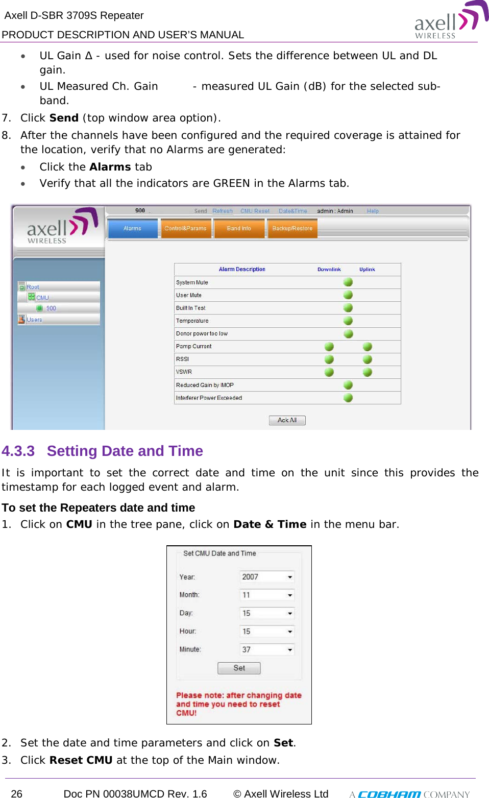  Axell D-SBR 3709S Repeater PRODUCT DESCRIPTION AND USER’S MANUAL 26 Doc PN 00038UMCD Rev. 1.6 © Axell Wireless Ltd   • UL Gain Δ - used for noise control. Sets the difference between UL and DL gain.  • UL Measured Ch. Gain  - measured UL Gain (dB) for the selected sub-band. 7.  Click Send (top window area option). 8.  After the channels have been configured and the required coverage is attained for the location, verify that no Alarms are generated:  • Click the Alarms tab  • Verify that all the indicators are GREEN in the Alarms tab.  4.3.3  Setting Date and Time It is important to set the correct date and time on the unit since this provides the timestamp for each logged event and alarm.   To set the Repeaters date and time 1.  Click on CMU in the tree pane, click on Date &amp; Time in the menu bar.    2.  Set the date and time parameters and click on Set. 3.  Click Reset CMU at the top of the Main window. 