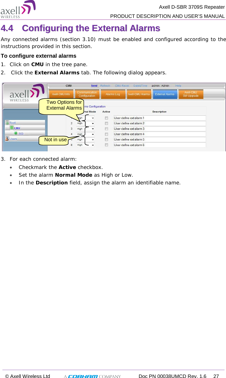  Axell D-SBR 3709S Repeater  PRODUCT DESCRIPTION AND USER’S MANUAL  © Axell Wireless Ltd  Doc PN 00038UMCD Rev. 1.6 27  44..44  CCoonnffiigguurriinngg  tthhee  EExxtteerrnnaall  AAllaarrmmss  Any connected alarms (section  3.10) must be enabled and configured according to the instructions provided in this section.  To configure external alarms 1.  Click on CMU in the tree pane. 2.   Click the External Alarms tab. The following dialog appears.  3.  For each connected alarm: • Checkmark the Active checkbox. • Set the alarm Normal Mode as High or Low. • In the Description field, assign the alarm an identifiable name.    Two Options for External Alarms   Not in use 