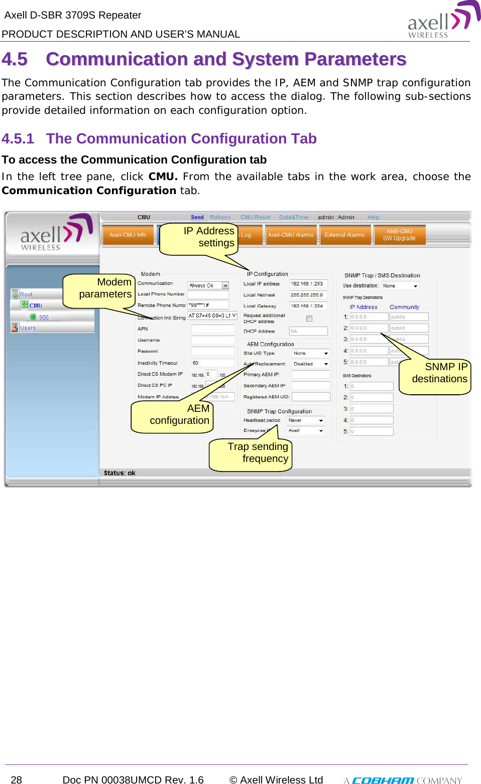  Axell D-SBR 3709S Repeater PRODUCT DESCRIPTION AND USER’S MANUAL 28 Doc PN 00038UMCD Rev. 1.6 © Axell Wireless Ltd   44..55  CCoommmmuunniiccaattiioonn  aanndd  SSyysstteemm  PPaarraammeetteerrss    The Communication Configuration tab provides the IP, AEM and SNMP trap configuration parameters. This section describes how to access the dialog. The following sub-sections provide detailed information on each configuration option. 4.5.1  The Communication Configuration Tab To access the Communication Configuration tab In the left tree pane, click CMU. From the available tabs in the work area, choose the Communication Configuration tab.   IP Address settings Modem parameters SNMP IP destinations Trap sending frequency AEM configuration 