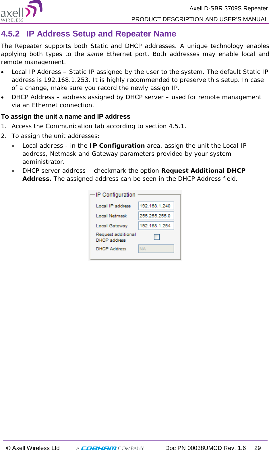  Axell D-SBR 3709S Repeater  PRODUCT DESCRIPTION AND USER’S MANUAL  © Axell Wireless Ltd  Doc PN 00038UMCD Rev. 1.6 29  4.5.2  IP Address Setup and Repeater Name The Repeater supports both Static and DHCP addresses. A unique technology enables applying both types to the same  Ethernet port. Both addresses may enable local and remote management. • Local IP Address – Static IP assigned by the user to the system. The default Static IP address is 192.168.1.253. It is highly recommended to preserve this setup. In case of a change, make sure you record the newly assign IP. • DHCP Address – address assigned by DHCP server – used for remote management via an Ethernet connection. To assign the unit a name and IP address 1.  Access the Communication tab according to section  4.5.1. 2.  To assign the unit addresses:  • Local address - in the IP Configuration area, assign the unit the Local IP address, Netmask and Gateway parameters provided by your system administrator.  • DHCP server address – checkmark the option Request Additional DHCP Address. The assigned address can be seen in the DHCP Address field.  