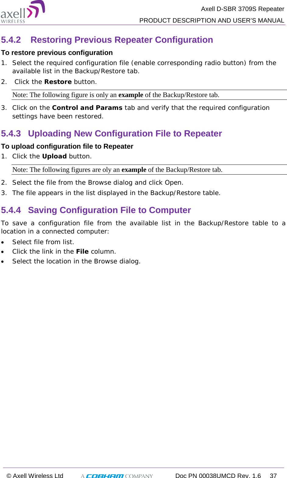  Axell D-SBR 3709S Repeater  PRODUCT DESCRIPTION AND USER’S MANUAL  © Axell Wireless Ltd  Doc PN 00038UMCD Rev. 1.6 37  5.4.2   Restoring Previous Repeater Configuration To restore previous configuration 1.  Select the required configuration file (enable corresponding radio button) from the available list in the Backup/Restore tab. 2.   Click the Restore button. Note: The following figure is only an example of the Backup/Restore tab. 3.  Click on the Control and Params tab and verify that the required configuration settings have been restored. 5.4.3  Uploading New Configuration File to Repeater  To upload configuration file to Repeater 1.  Click the Upload button. Note: The following figures are oly an example of the Backup/Restore tab. 2.  Select the file from the Browse dialog and click Open. 3.  The file appears in the list displayed in the Backup/Restore table. 5.4.4  Saving Configuration File to Computer To save a configuration file from the available list in the Backup/Restore table to a location in a connected computer: • Select file from list. • Click the link in the File column. • Select the location in the Browse dialog. 