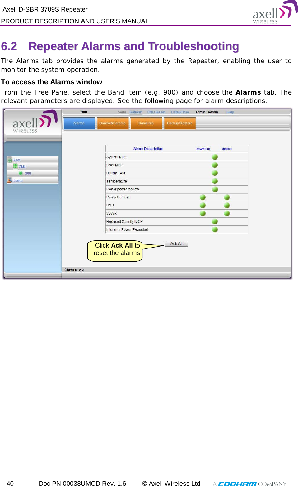  Axell D-SBR 3709S Repeater PRODUCT DESCRIPTION AND USER’S MANUAL 40 Doc PN 00038UMCD Rev. 1.6 © Axell Wireless Ltd   66..22  RReeppeeaatteerr  AAllaarrmmss  aanndd  TTrroouubblleesshhoooottiinngg  The Alarms tab provides the alarms generated by the Repeater, enabling the user to monitor the system operation. To access the Alarms window From the Tree Pane, select the Band item (e.g. 900) and choose the Alarms tab. The relevant parameters are displayed. See the following page for alarm descriptions.     Click Ack All to reset the alarms  