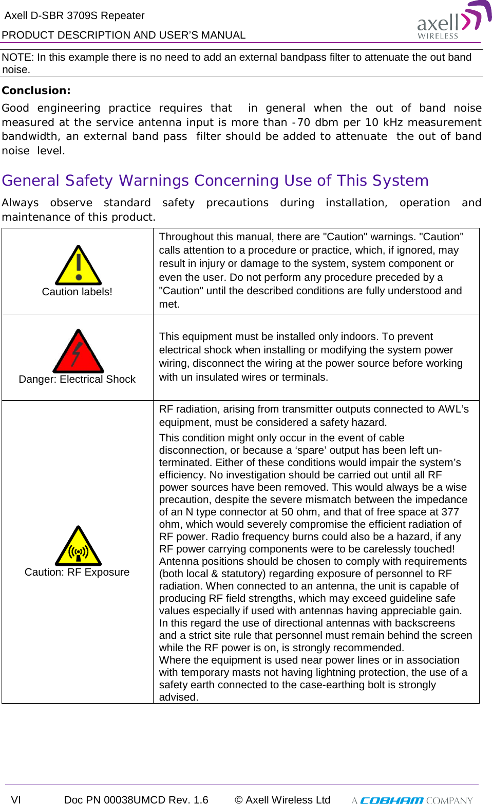  Axell D-SBR 3709S Repeater PRODUCT DESCRIPTION AND USER’S MANUAL VI Doc PN 00038UMCD Rev. 1.6 © Axell Wireless Ltd   NOTE: In this example there is no need to add an external bandpass filter to attenuate the out band noise. Conclusion:  Good engineering practice requires that  in general when the out of band noise measured at the service antenna input is more than -70 dbm per 10 kHz measurement bandwidth, an external band pass  filter should be added to attenuate  the out of band noise  level. General Safety Warnings Concerning Use of This System Always observe standard safety precautions during installation, operation and maintenance of this product.  Caution labels! Throughout this manual, there are &quot;Caution&quot; warnings. &quot;Caution&quot; calls attention to a procedure or practice, which, if ignored, may result in injury or damage to the system, system component or even the user. Do not perform any procedure preceded by a &quot;Caution&quot; until the described conditions are fully understood and met.   Danger: Electrical Shock This equipment must be installed only indoors. To prevent electrical shock when installing or modifying the system power wiring, disconnect the wiring at the power source before working with un insulated wires or terminals.    Caution: RF Exposure RF radiation, arising from transmitter outputs connected to AWL’s equipment, must be considered a safety hazard. This condition might only occur in the event of cable disconnection, or because a ‘spare’ output has been left un-terminated. Either of these conditions would impair the system’s efficiency. No investigation should be carried out until all RF power sources have been removed. This would always be a wise precaution, despite the severe mismatch between the impedance of an N type connector at 50 ohm, and that of free space at 377 ohm, which would severely compromise the efficient radiation of RF power. Radio frequency burns could also be a hazard, if any RF power carrying components were to be carelessly touched! Antenna positions should be chosen to comply with requirements (both local &amp; statutory) regarding exposure of personnel to RF radiation. When connected to an antenna, the unit is capable of producing RF field strengths, which may exceed guideline safe values especially if used with antennas having appreciable gain. In this regard the use of directional antennas with backscreens and a strict site rule that personnel must remain behind the screen while the RF power is on, is strongly recommended. Where the equipment is used near power lines or in association with temporary masts not having lightning protection, the use of a safety earth connected to the case-earthing bolt is strongly advised.  