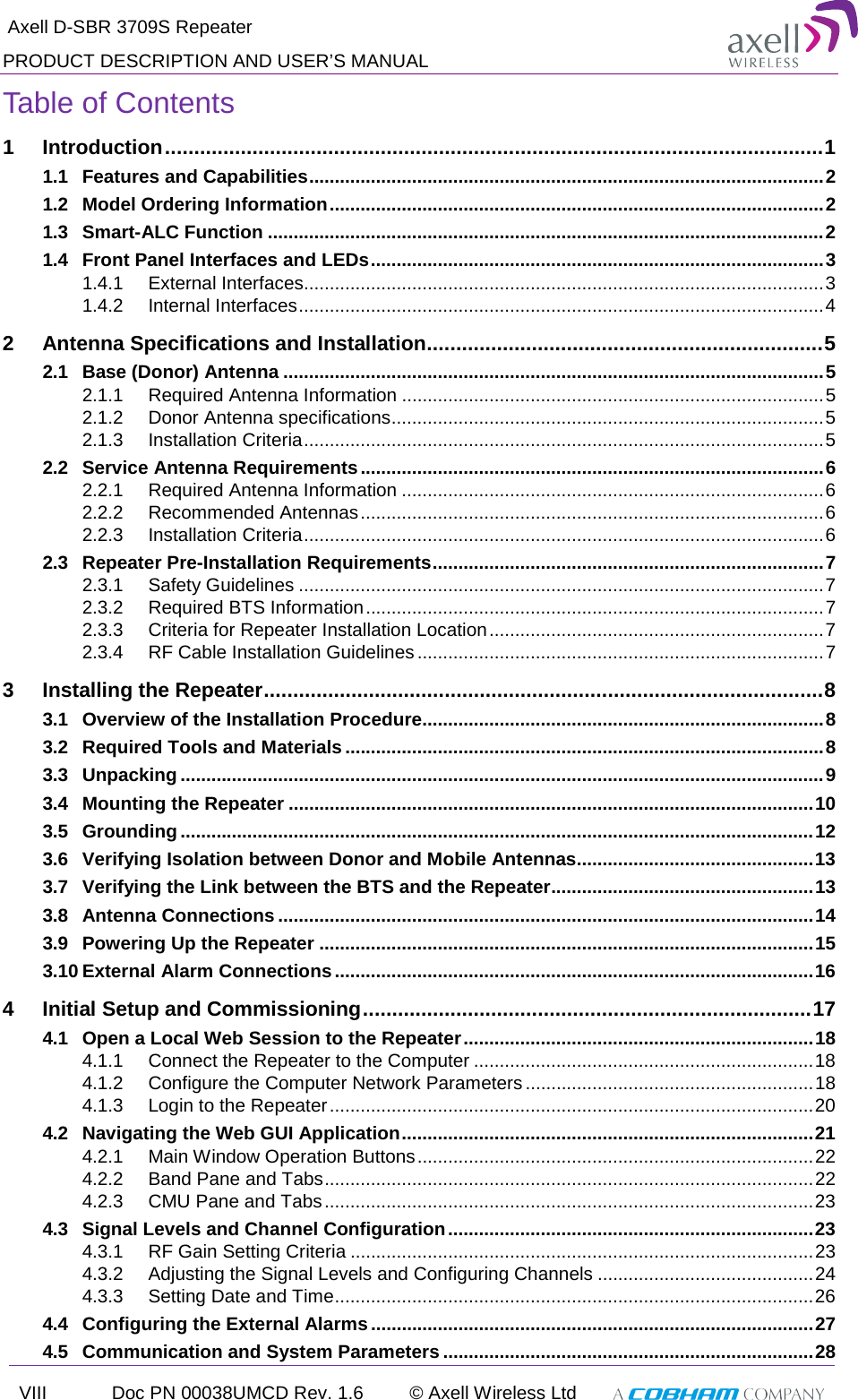  Axell D-SBR 3709S Repeater PRODUCT DESCRIPTION AND USER’S MANUAL VIII Doc PN 00038UMCD Rev. 1.6 © Axell Wireless Ltd   Table of Contents 1 Introduction ................................................................................................................. 1 1.1 Features and Capabilities .................................................................................................... 2 1.2 Model Ordering Information ................................................................................................ 2 1.3 Smart-ALC Function ............................................................................................................ 2 1.4 Front Panel Interfaces and LEDs ........................................................................................ 3 1.4.1 External Interfaces..................................................................................................... 3 1.4.2 Internal Interfaces ...................................................................................................... 4 2 Antenna Specifications and Installation .................................................................... 5 2.1 Base (Donor) Antenna ......................................................................................................... 5 2.1.1 Required Antenna Information .................................................................................. 5 2.1.2 Donor Antenna specifications .................................................................................... 5 2.1.3 Installation Criteria ..................................................................................................... 5 2.2 Service Antenna Requirements .......................................................................................... 6 2.2.1 Required Antenna Information .................................................................................. 6 2.2.2 Recommended Antennas .......................................................................................... 6 2.2.3 Installation Criteria ..................................................................................................... 6 2.3 Repeater Pre-Installation Requirements ............................................................................ 7 2.3.1 Safety Guidelines ...................................................................................................... 7 2.3.2 Required BTS Information ......................................................................................... 7 2.3.3 Criteria for Repeater Installation Location ................................................................. 7 2.3.4 RF Cable Installation Guidelines ............................................................................... 7 3 Installing the Repeater ................................................................................................ 8 3.1 Overview of the Installation Procedure.............................................................................. 8 3.2 Required Tools and Materials ............................................................................................. 8 3.3 Unpacking ............................................................................................................................. 9 3.4 Mounting the Repeater ...................................................................................................... 10 3.5 Grounding ........................................................................................................................... 12 3.6 Verifying Isolation between Donor and Mobile Antennas.............................................. 13 3.7 Verifying the Link between the BTS and the Repeater ................................................... 13 3.8 Antenna Connections ........................................................................................................ 14 3.9 Powering Up the Repeater ................................................................................................ 15 3.10 External Alarm Connections ............................................................................................. 16 4 Initial Setup and Commissioning ............................................................................. 17 4.1 Open a Local Web Session to the Repeater .................................................................... 18 4.1.1 Connect the Repeater to the Computer .................................................................. 18 4.1.2 Configure the Computer Network Parameters ........................................................ 18 4.1.3 Login to the Repeater .............................................................................................. 20 4.2 Navigating the Web GUI Application ................................................................................ 21 4.2.1 Main Window Operation Buttons ............................................................................. 22 4.2.2 Band Pane and Tabs ............................................................................................... 22 4.2.3 CMU Pane and Tabs ............................................................................................... 23 4.3 Signal Levels and Channel Configuration ....................................................................... 23 4.3.1 RF Gain Setting Criteria .......................................................................................... 23 4.3.2 Adjusting the Signal Levels and Configuring Channels .......................................... 24 4.3.3 Setting Date and Time ............................................................................................. 26 4.4 Configuring the External Alarms ...................................................................................... 27 4.5 Communication and System Parameters ........................................................................ 28 