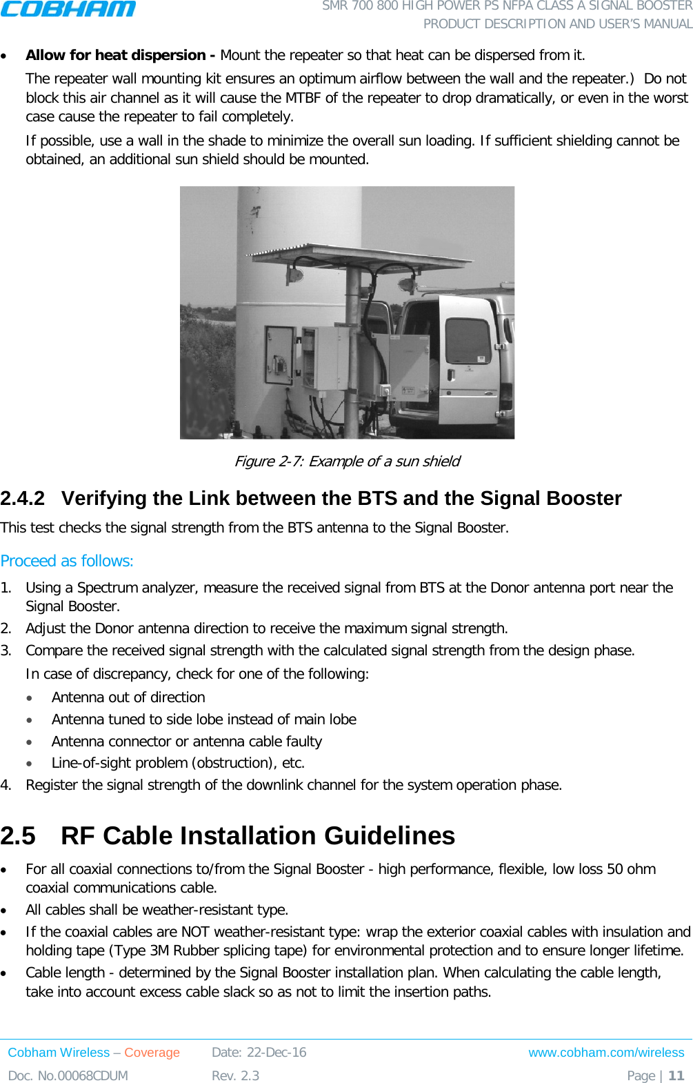  SMR 700 800 HIGH POWER PS NFPA CLASS A SIGNAL BOOSTER  PRODUCT DESCRIPTION AND USER’S MANUAL Cobham Wireless – Coverage Date: 22-Dec-16 www.cobham.com/wireless Doc. No.00068CDUM  Rev. 2.3  Page | 11  • Allow for heat dispersion - Mount the repeater so that heat can be dispersed from it.   The repeater wall mounting kit ensures an optimum airflow between the wall and the repeater.)  Do not block this air channel as it will cause the MTBF of the repeater to drop dramatically, or even in the worst case cause the repeater to fail completely.  If possible, use a wall in the shade to minimize the overall sun loading. If sufficient shielding cannot be obtained, an additional sun shield should be mounted.   Figure  2-7: Example of a sun shield 2.4.2  Verifying the Link between the BTS and the Signal Booster This test checks the signal strength from the BTS antenna to the Signal Booster.  Proceed as follows:  1.  Using a Spectrum analyzer, measure the received signal from BTS at the Donor antenna port near the Signal Booster.  2.  Adjust the Donor antenna direction to receive the maximum signal strength. 3.  Compare the received signal strength with the calculated signal strength from the design phase. In case of discrepancy, check for one of the following:  • Antenna out of direction  • Antenna tuned to side lobe instead of main lobe  • Antenna connector or antenna cable faulty  • Line-of-sight problem (obstruction), etc. 4.  Register the signal strength of the downlink channel for the system operation phase. 2.5  RF Cable Installation Guidelines • For all coaxial connections to/from the Signal Booster - high performance, flexible, low loss 50 ohm coaxial communications cable.  • All cables shall be weather-resistant type.  • If the coaxial cables are NOT weather-resistant type: wrap the exterior coaxial cables with insulation and holding tape (Type 3M Rubber splicing tape) for environmental protection and to ensure longer lifetime. • Cable length - determined by the Signal Booster installation plan. When calculating the cable length, take into account excess cable slack so as not to limit the insertion paths.  