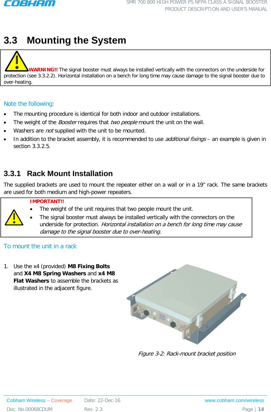  SMR 700 800 HIGH POWER PS NFPA CLASS A SIGNAL BOOSTER  PRODUCT DESCRIPTION AND USER’S MANUAL Cobham Wireless – Coverage Date: 22-Dec-16 www.cobham.com/wireless Doc. No.00068CDUM  Rev. 2.3  Page | 14   3.3  Mounting the System WARNING!! The signal booster must always be installed vertically with the connectors on the underside for protection (see  3.3.2.2). Horizontal installation on a bench for long time may cause damage to the signal booster due to over-heating.   Note the following: • The mounting procedure is identical for both indoor and outdoor installations.  • The weight of the Booster requires that two people mount the unit on the wall.  • Washers are not supplied with the unit to be mounted.   • In addition to the bracket assembly, it is recommended to use additional fixings – an example is given in section  3.3.2.5.  3.3.1  Rack Mount Installation  The supplied brackets are used to mount the repeater either on a wall or in a 19” rack. The same brackets are used for both medium and high-power repeaters.   IMPORTANT!!   • The weight of the unit requires that two people mount the unit.  • The signal booster must always be installed vertically with the connectors on the underside for protection. Horizontal installation on a bench for long time may cause damage to the signal booster due to over-heating. To mount the unit in a rack  1.  Use the x4 (provided) M8 Fixing Bolts  and X4 M8 Spring Washers and x4 M8 Flat Washers to assemble the brackets as illustrated in the adjacent figure.     Figure  3-2: Rack-mount bracket position 