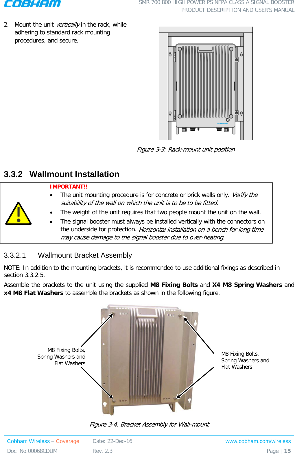  SMR 700 800 HIGH POWER PS NFPA CLASS A SIGNAL BOOSTER  PRODUCT DESCRIPTION AND USER’S MANUAL Cobham Wireless – Coverage Date: 22-Dec-16 www.cobham.com/wireless Doc. No.00068CDUM  Rev. 2.3  Page | 15  2.  Mount the unit vertically in the rack, while adhering to standard rack mounting procedures, and secure.  Figure  3-3: Rack-mount unit position 3.3.2  Wallmount Installation  IMPORTANT!!  • The unit mounting procedure is for concrete or brick walls only. Verify the suitability of the wall on which the unit is to be to be fitted.  • The weight of the unit requires that two people mount the unit on the wall. • The signal booster must always be installed vertically with the connectors on the underside for protection. Horizontal installation on a bench for long time may cause damage to the signal booster due to over-heating. 3.3.2.1  Wallmount Bracket Assembly NOTE: In addition to the mounting brackets, it is recommended to use additional fixings as described in section  3.3.2.5.  Assemble the brackets to the unit using the supplied M8 Fixing Bolts and X4 M8 Spring Washers and x4 M8 Flat Washers to assemble the brackets as shown in the following figure.   Figure  3-4. Bracket Assembly for Wall-mount M8 Fixing Bolts, Spring Washers and Flat Washers M8 Fixing Bolts, Spring Washers and Flat Washers 