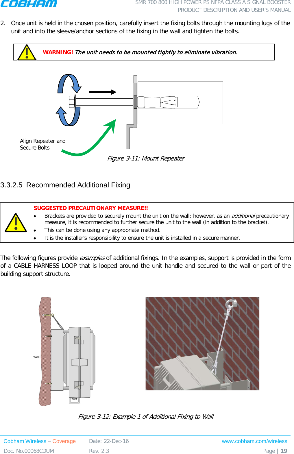  SMR 700 800 HIGH POWER PS NFPA CLASS A SIGNAL BOOSTER  PRODUCT DESCRIPTION AND USER’S MANUAL Cobham Wireless – Coverage Date: 22-Dec-16 www.cobham.com/wireless Doc. No.00068CDUM  Rev. 2.3  Page | 19  2.  Once unit is held in the chosen position, carefully insert the fixing bolts through the mounting lugs of the unit and into the sleeve/anchor sections of the fixing in the wall and tighten the bolts.    WARNING! The unit needs to be mounted tightly to eliminate vibration.   Figure  3-11: Mount Repeater   3.3.2.5  Recommended Additional Fixing   SUGGESTED PRECAUTIONARY MEASURE!! • Brackets are provided to securely mount the unit on the wall; however, as an additional precautionary measure, it is recommended to further secure the unit to the wall (in addition to the bracket).  • This can be done using any appropriate method. • It is the installer’s responsibility to ensure the unit is installed in a secure manner.   The following figures provide examples of additional fixings. In the examples, support is provided in the form of a CABLE HARNESS LOOP that is looped around the unit handle and secured to the wall or part of the building support structure.    Figure  3-12: Example 1 of Additional Fixing to Wall Align Repeater and Secure Bolts 