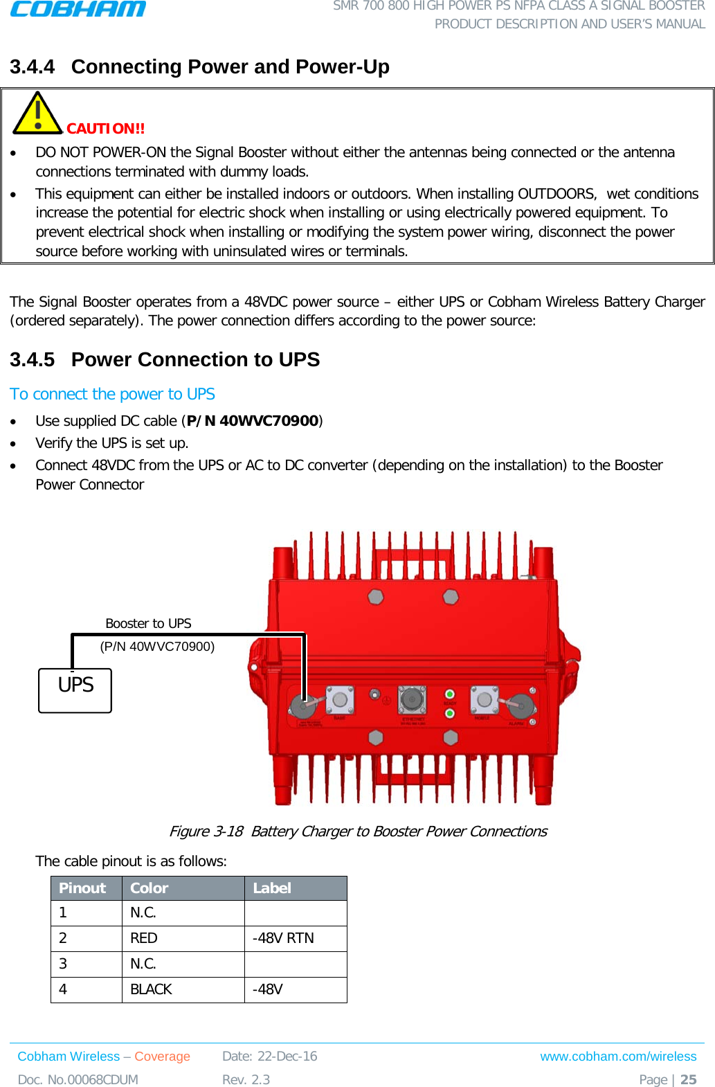  SMR 700 800 HIGH POWER PS NFPA CLASS A SIGNAL BOOSTER  PRODUCT DESCRIPTION AND USER’S MANUAL Cobham Wireless – Coverage Date: 22-Dec-16 www.cobham.com/wireless Doc. No.00068CDUM  Rev. 2.3  Page | 25  3.4.4  Connecting Power and Power-Up  CAUTION!! • DO NOT POWER-ON the Signal Booster without either the antennas being connected or the antenna connections terminated with dummy loads.  • This equipment can either be installed indoors or outdoors. When installing OUTDOORS,  wet conditions increase the potential for electric shock when installing or using electrically powered equipment. To prevent electrical shock when installing or modifying the system power wiring, disconnect the power source before working with uninsulated wires or terminals.  The Signal Booster operates from a 48VDC power source – either UPS or Cobham Wireless Battery Charger (ordered separately). The power connection differs according to the power source: 3.4.5  Power Connection to UPS To connect the power to UPS • Use supplied DC cable (P/N 40WVC70900) • Verify the UPS is set up. • Connect 48VDC from the UPS or AC to DC converter (depending on the installation) to the Booster Power Connector                                 Figure  3-18  Battery Charger to Booster Power Connections The cable pinout is as follows: Pinout Color Label 1  N.C.   2  RED   -48V RTN 3  N.C.   4  BLACK   -48V  UPS Booster to UPS (P/N 40WVC70900) 