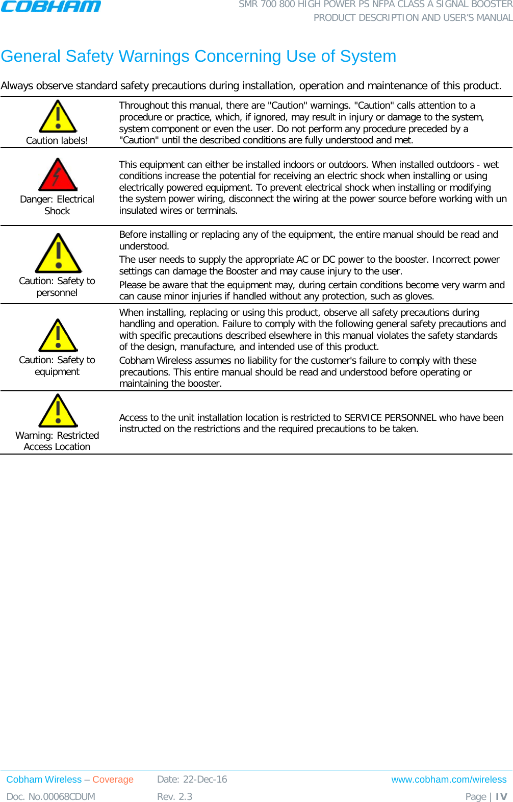  SMR 700 800 HIGH POWER PS NFPA CLASS A SIGNAL BOOSTER  PRODUCT DESCRIPTION AND USER’S MANUAL Cobham Wireless – Coverage Date: 22-Dec-16 www.cobham.com/wireless Doc. No.00068CDUM  Rev. 2.3  Page | IV  General Safety Warnings Concerning Use of System Always observe standard safety precautions during installation, operation and maintenance of this product.  Caution labels! Throughout this manual, there are &quot;Caution&quot; warnings. &quot;Caution&quot; calls attention to a procedure or practice, which, if ignored, may result in injury or damage to the system, system component or even the user. Do not perform any procedure preceded by a &quot;Caution&quot; until the described conditions are fully understood and met.   Danger: Electrical Shock This equipment can either be installed indoors or outdoors. When installed outdoors - wet conditions increase the potential for receiving an electric shock when installing or using electrically powered equipment. To prevent electrical shock when installing or modifying the system power wiring, disconnect the wiring at the power source before working with un insulated wires or terminals.  Caution: Safety to personnel Before installing or replacing any of the equipment, the entire manual should be read and understood. The user needs to supply the appropriate AC or DC power to the booster. Incorrect power settings can damage the Booster and may cause injury to the user. Please be aware that the equipment may, during certain conditions become very warm and can cause minor injuries if handled without any protection, such as gloves.  Caution: Safety to equipment When installing, replacing or using this product, observe all safety precautions during handling and operation. Failure to comply with the following general safety precautions and with specific precautions described elsewhere in this manual violates the safety standards of the design, manufacture, and intended use of this product.  Cobham Wireless assumes no liability for the customer&apos;s failure to comply with these precautions. This entire manual should be read and understood before operating or maintaining the booster.  Warning: Restricted Access Location Access to the unit installation location is restricted to SERVICE PERSONNEL who have been instructed on the restrictions and the required precautions to be taken.  