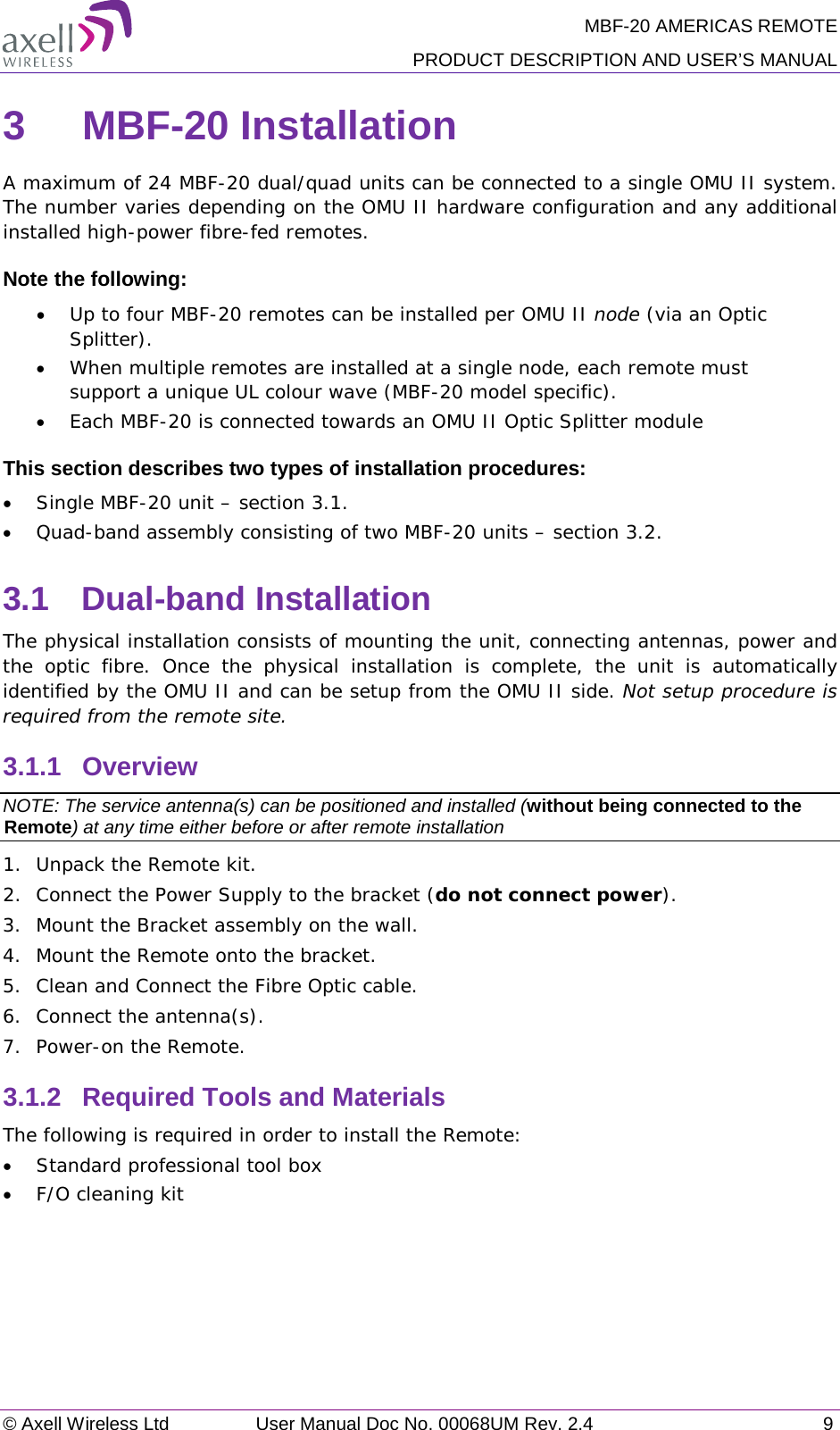 MBF-20 AMERICAS REMOTE PRODUCT DESCRIPTION AND USER’S MANUAL © Axell Wireless Ltd User Manual Doc No. 00068UM Rev. 2.4  9  3  MBF-20 Installation  A maximum of 24 MBF-20 dual/quad units can be connected to a single OMU II system. The number varies depending on the OMU II hardware configuration and any additional installed high-power fibre-fed remotes.  Note the following: • Up to four MBF-20 remotes can be installed per OMU II node (via an Optic Splitter).  • When multiple remotes are installed at a single node, each remote must support a unique UL colour wave (MBF-20 model specific). • Each MBF-20 is connected towards an OMU II Optic Splitter module This section describes two types of installation procedures: • Single MBF-20 unit – section  3.1. • Quad-band assembly consisting of two MBF-20 units – section  3.2. 3.1  Dual-band Installation The physical installation consists of mounting the unit, connecting antennas, power and the optic fibre. Once the physical installation is complete, the unit is automatically identified by the OMU II and can be setup from the OMU II side. Not setup procedure is required from the remote site. 3.1.1  Overview NOTE: The service antenna(s) can be positioned and installed (without being connected to the Remote) at any time either before or after remote installation 1.  Unpack the Remote kit. 2.  Connect the Power Supply to the bracket (do not connect power). 3.  Mount the Bracket assembly on the wall. 4.  Mount the Remote onto the bracket. 5.  Clean and Connect the Fibre Optic cable. 6.  Connect the antenna(s). 7.  Power-on the Remote. 3.1.2  Required Tools and Materials The following is required in order to install the Remote: • Standard professional tool box • F/O cleaning kit    