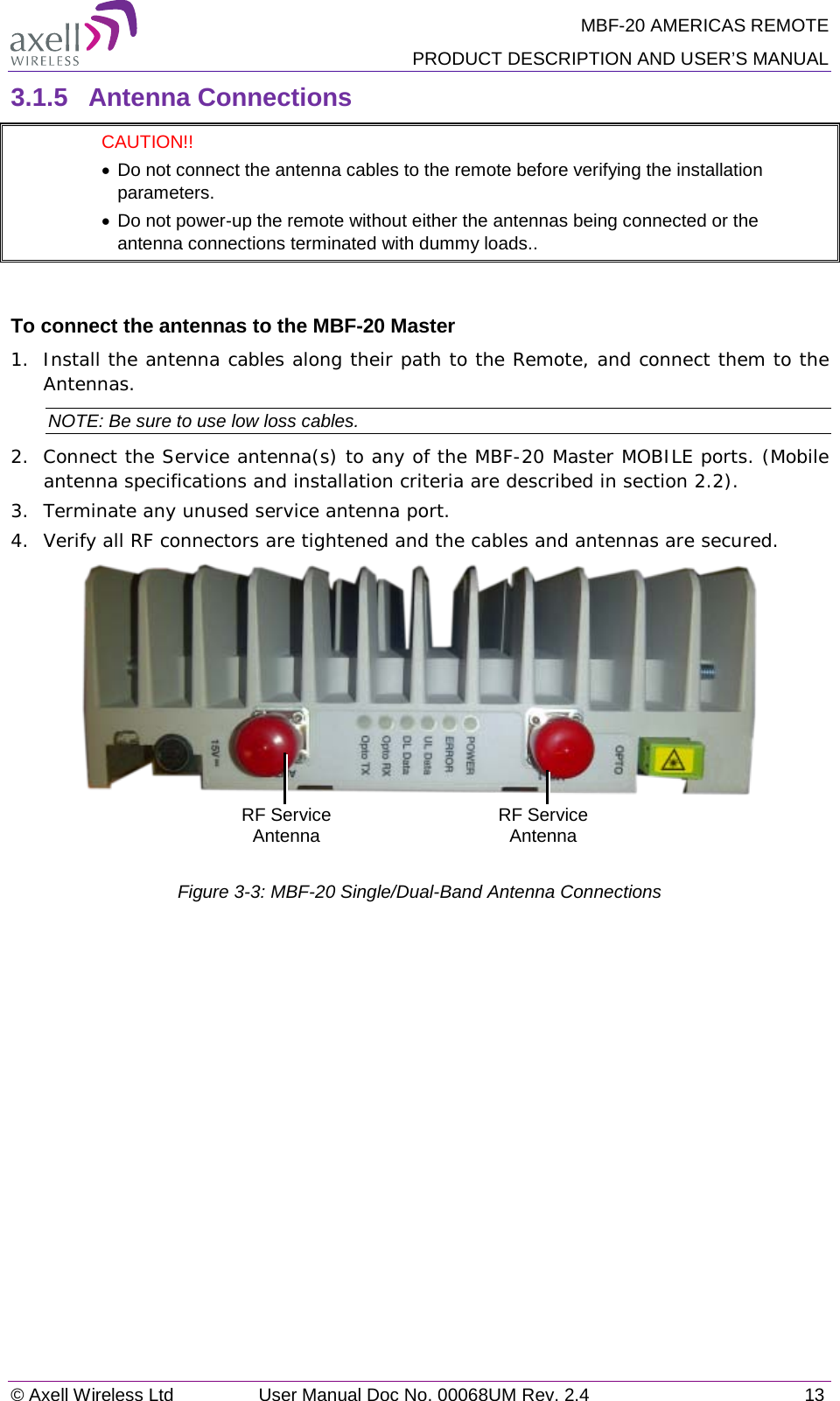 MBF-20 AMERICAS REMOTE PRODUCT DESCRIPTION AND USER’S MANUAL © Axell Wireless Ltd User Manual Doc No. 00068UM Rev. 2.4 13  3.1.5  Antenna Connections   CAUTION!!  • Do not connect the antenna cables to the remote before verifying the installation parameters.  • Do not power-up the remote without either the antennas being connected or the antenna connections terminated with dummy loads..  To connect the antennas to the MBF-20 Master 1.  Install the antenna cables along their path to the Remote, and connect them to the Antennas. NOTE: Be sure to use low loss cables. 2.  Connect the Service antenna(s) to any of the MBF-20 Master MOBILE ports. (Mobile antenna specifications and installation criteria are described in section  2.2). 3.  Terminate any unused service antenna port. 4.  Verify all RF connectors are tightened and the cables and antennas are secured.    Figure  3-3: MBF-20 Single/Dual-Band Antenna Connections    RF Service Antenna RF Service Antenna 