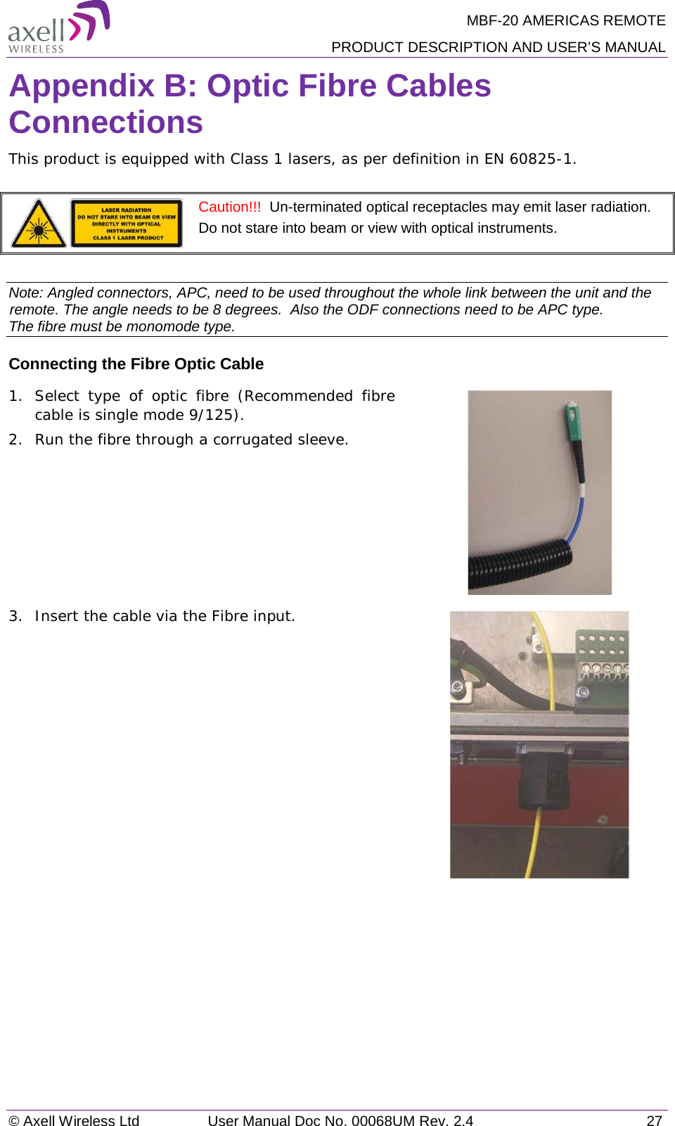 MBF-20 AMERICAS REMOTE PRODUCT DESCRIPTION AND USER’S MANUAL © Axell Wireless Ltd User Manual Doc No. 00068UM Rev. 2.4 27  Appendix B: Optic Fibre Cables Connections This product is equipped with Class 1 lasers, as per definition in EN 60825-1.    Caution!!!  Un-terminated optical receptacles may emit laser radiation.  Do not stare into beam or view with optical instruments.  Note: Angled connectors, APC, need to be used throughout the whole link between the unit and the remote. The angle needs to be 8 degrees.  Also the ODF connections need to be APC type.  The fibre must be monomode type.  Connecting the Fibre Optic Cable 1.  Select type of optic fibre (Recommended fibre cable is single mode 9/125). 2.  Run the fibre through a corrugated sleeve.  3.  Insert the cable via the Fibre input.   
