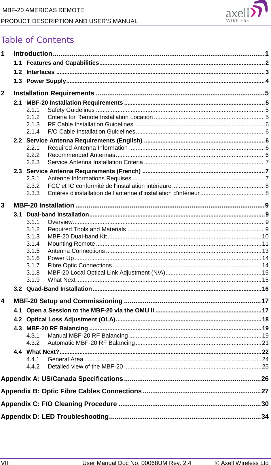  MBF-20 AMERICAS REMOTE PRODUCT DESCRIPTION AND USER’S MANUAL VIII   User Manual Doc No. 00068UM Rev. 2.4 © Axell Wireless Ltd Table of Contents 1 Introduction ................................................................................................................. 1 1.1 Features and Capabilities .................................................................................................... 2 1.2 Interfaces .............................................................................................................................. 3 1.3 Power Supply ........................................................................................................................ 4 2 Installation Requirements .......................................................................................... 5 2.1 MBF-20 Installation Requirements ..................................................................................... 5 2.1.1 Safety Guidelines ...................................................................................................... 5 2.1.2 Criteria for Remote Installation Location ................................................................... 5 2.1.3 RF Cable Installation Guidelines ............................................................................... 6 2.1.4 F/O Cable Installation Guidelines .............................................................................. 6 2.2 Service Antenna Requirements (English) ......................................................................... 6 2.2.1 Required Antenna Information .................................................................................. 6 2.2.2 Recommended Antennas .......................................................................................... 6 2.2.3 Service Antenna Installation Criteria ......................................................................... 7 2.3 Service Antenna Requirements (French) .......................................................................... 7 2.3.1 Antenne Informations Requises ................................................................................ 7 2.3.2 FCC et IC conformité de l&apos;installation intérieure ........................................................ 8 2.3.3 Critères d&apos;installation de l&apos;antenne d&apos;installation d&apos;intérieur ....................................... 8 3 MBF-20 Installation ..................................................................................................... 9 3.1 Dual-band Installation .......................................................................................................... 9 3.1.1 Overview .................................................................................................................... 9 3.1.2 Required Tools and Materials ................................................................................... 9 3.1.3 MBF-20 Dual-band Kit ............................................................................................. 10 3.1.4 Mounting Remote .................................................................................................... 11 3.1.5 Antenna Connections .............................................................................................. 13 3.1.6 Power Up ................................................................................................................. 14 3.1.7 Fibre Optic Connections .......................................................................................... 14 3.1.8 MBF-20 Local Optical Link Adjustment (N/A) .......................................................... 15 3.1.9 What Next ................................................................................................................ 15 3.2 Quad-Band Installation ...................................................................................................... 16 4 MBF-20 Setup and Commissioning ......................................................................... 17 4.1 Open a Session to the MBF-20 via the OMU II ................................................................ 17 4.2 Optical Loss Adjustment (OLA) ........................................................................................ 18 4.3 MBF-20 RF Balancing ........................................................................................................ 19 4.3.1 Manual MBF-20 RF Balancing ................................................................................ 19 4.3.2 Automatic MBF-20 RF Balancing ............................................................................ 21 4.4 What Next? .......................................................................................................................... 22 4.4.1 General Area ........................................................................................................... 24 4.4.2 Detailed view of the MBF-20 ................................................................................... 25 Appendix A: US/Canada Specifications ......................................................................... 26 Appendix B: Optic Fibre Cables Connections ............................................................... 27 Appendix C: F/O Cleaning Procedure ............................................................................ 30 Appendix D: LED Troubleshooting ................................................................................. 34    