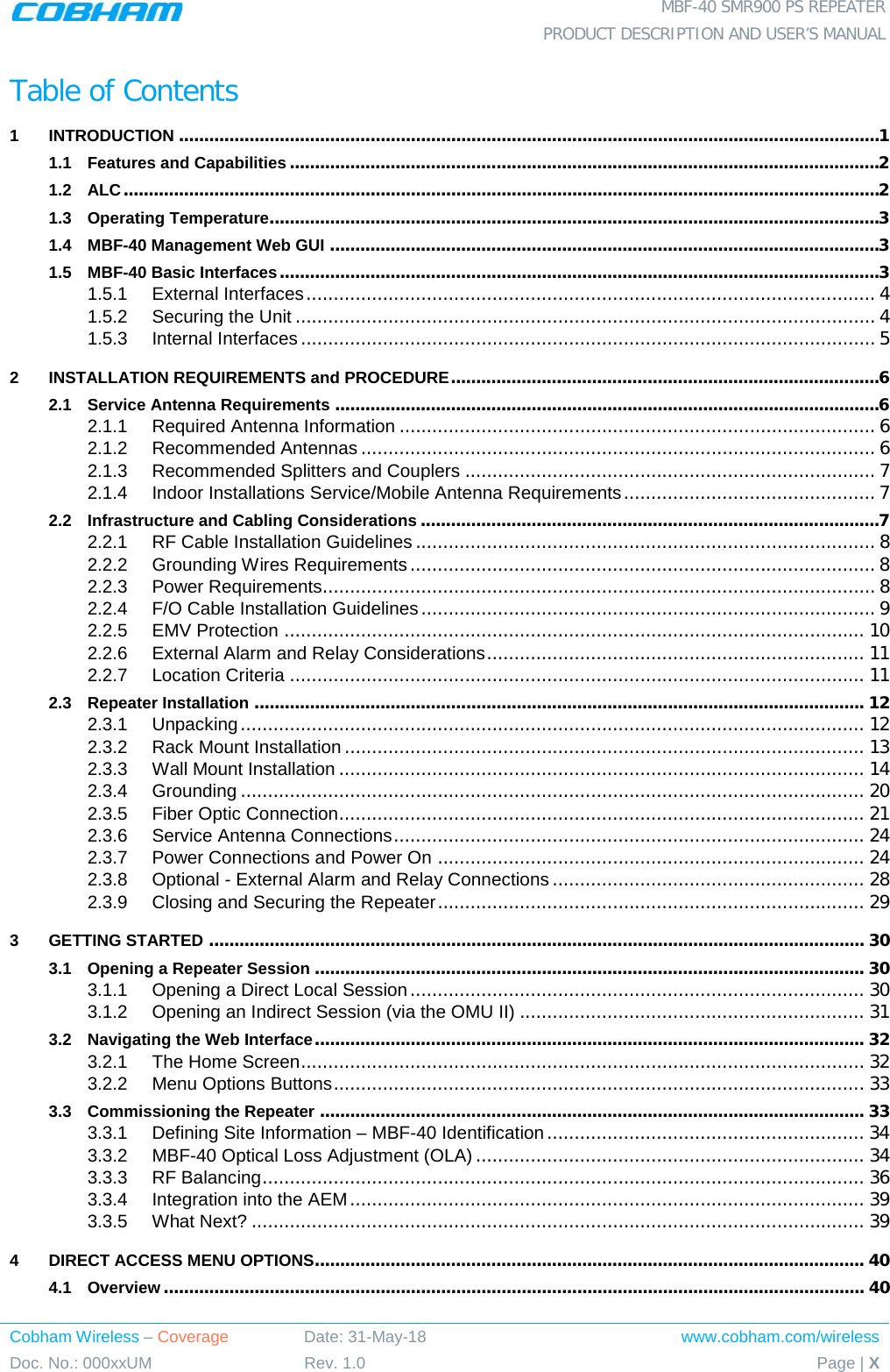  MBF-40 SMR900 PS REPEATER  PRODUCT DESCRIPTION AND USER’S MANUAL Cobham Wireless – Coverage Date: 31-May-18 www.cobham.com/wireless Doc. No.: 000xxUM Rev. 1.0 Page | X  Table of Contents 1 INTRODUCTION ........................................................................................................................................... 1 1.1 Features and Capabilities ..................................................................................................................... 2 1.2 ALC ...................................................................................................................................................... 2 1.3 Operating Temperature......................................................................................................................... 3 1.4 MBF-40 Management Web GUI ............................................................................................................. 3 1.5 MBF-40 Basic Interfaces ....................................................................................................................... 3 1.5.1 External Interfaces ........................................................................................................ 4 1.5.2 Securing the Unit .......................................................................................................... 4 1.5.3 Internal Interfaces ......................................................................................................... 5 2 INSTALLATION REQUIREMENTS and PROCEDURE ..................................................................................... 6 2.1 Service Antenna Requirements ............................................................................................................ 6 2.1.1 Required Antenna Information ....................................................................................... 6 2.1.2 Recommended Antennas .............................................................................................. 6 2.1.3 Recommended Splitters and Couplers ........................................................................... 7 2.1.4 Indoor Installations Service/Mobile Antenna Requirements .............................................. 7 2.2 Infrastructure and Cabling Considerations ........................................................................................... 7 2.2.1 RF Cable Installation Guidelines .................................................................................... 8 2.2.2 Grounding Wires Requirements ..................................................................................... 8 2.2.3 Power Requirements..................................................................................................... 8 2.2.4 F/O Cable Installation Guidelines ................................................................................... 9 2.2.5 EMV Protection .......................................................................................................... 10 2.2.6 External Alarm and Relay Considerations ..................................................................... 11 2.2.7 Location Criteria ......................................................................................................... 11 2.3 Repeater Installation ......................................................................................................................... 12 2.3.1 Unpacking .................................................................................................................. 12 2.3.2 Rack Mount Installation ............................................................................................... 13 2.3.3 Wall Mount Installation ................................................................................................ 14 2.3.4 Grounding .................................................................................................................. 20 2.3.5 Fiber Optic Connection ................................................................................................ 21 2.3.6 Service Antenna Connections ...................................................................................... 24 2.3.7 Power Connections and Power On .............................................................................. 24 2.3.8 Optional - External Alarm and Relay Connections ......................................................... 28 2.3.9 Closing and Securing the Repeater .............................................................................. 29 3 GETTING STARTED .................................................................................................................................. 30 3.1 Opening a Repeater Session ............................................................................................................. 30 3.1.1 Opening a Direct Local Session ................................................................................... 30 3.1.2 Opening an Indirect Session (via the OMU II) ............................................................... 31 3.2 Navigating the Web Interface ............................................................................................................. 32 3.2.1 The Home Screen ....................................................................................................... 32 3.2.2 Menu Options Buttons ................................................................................................. 33 3.3 Commissioning the Repeater ............................................................................................................ 33 3.3.1 Defining Site Information – MBF-40 Identification .......................................................... 34 3.3.2 MBF-40 Optical Loss Adjustment (OLA) ....................................................................... 34 3.3.3 RF Balancing .............................................................................................................. 36 3.3.4 Integration into the AEM .............................................................................................. 39 3.3.5 What Next? ................................................................................................................ 39 4 DIRECT ACCESS MENU OPTIONS ............................................................................................................. 40 4.1 Overview ........................................................................................................................................... 40 