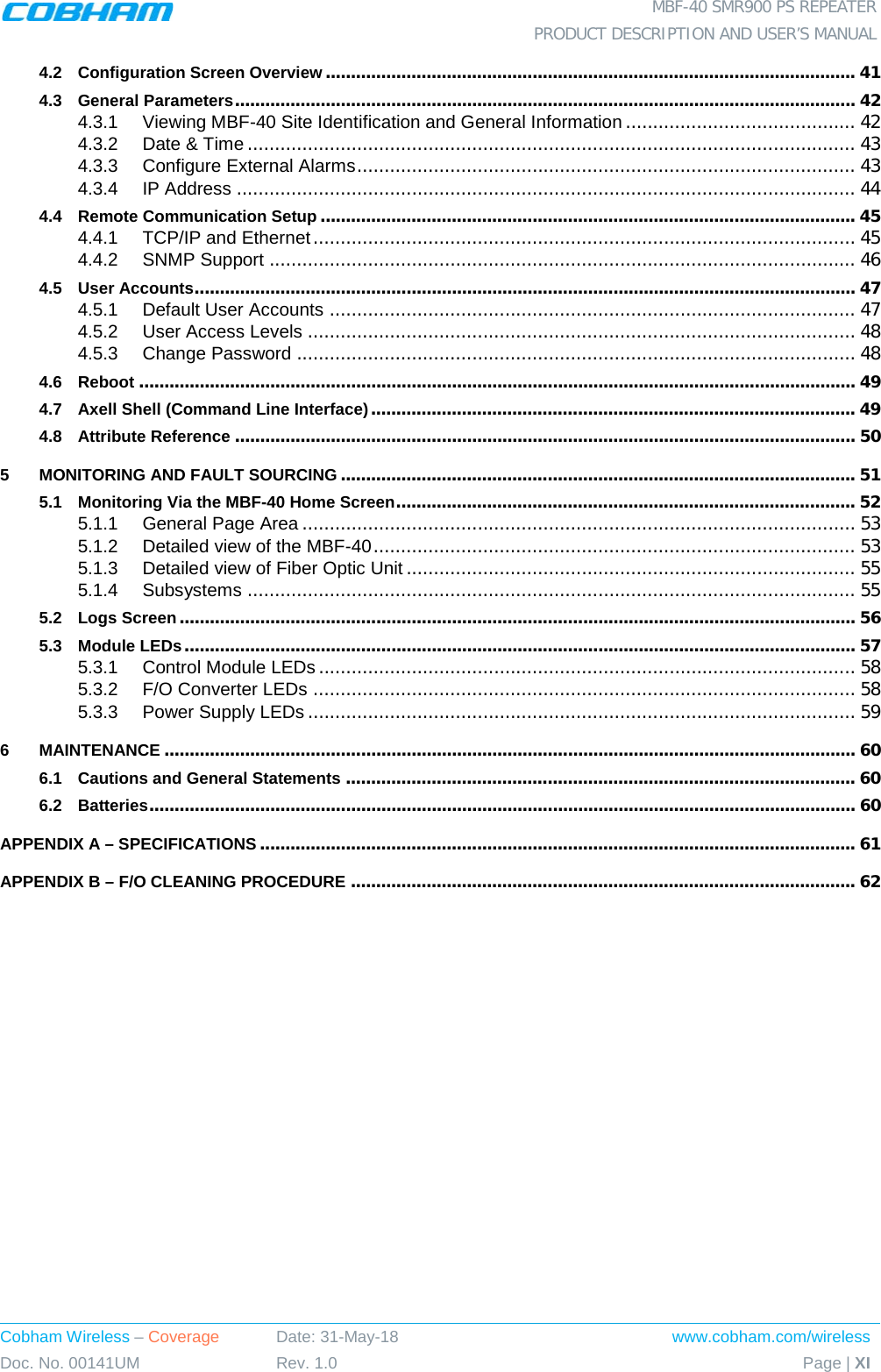  MBF-40 SMR900 PS REPEATER  PRODUCT DESCRIPTION AND USER’S MANUAL Cobham Wireless – Coverage Date: 31-May-18 www.cobham.com/wireless Doc. No. 00141UM Rev. 1.0 Page | XI  4.2 Configuration Screen Overview ......................................................................................................... 41 4.3 General Parameters ........................................................................................................................... 42 4.3.1 Viewing MBF-40 Site Identification and General Information .......................................... 42 4.3.2 Date &amp; Time ............................................................................................................... 43 4.3.3 Configure External Alarms ........................................................................................... 43 4.3.4 IP Address ................................................................................................................. 44 4.4 Remote Communication Setup .......................................................................................................... 45 4.4.1 TCP/IP and Ethernet ................................................................................................... 45 4.4.2 SNMP Support ........................................................................................................... 46 4.5 User Accounts ................................................................................................................................... 47 4.5.1 Default User Accounts ................................................................................................ 47 4.5.2 User Access Levels .................................................................................................... 48 4.5.3 Change Password ...................................................................................................... 48 4.6 Reboot .............................................................................................................................................. 49 4.7 Axell Shell (Command Line Interface) ................................................................................................ 49 4.8 Attribute Reference ........................................................................................................................... 50 5 MONITORING AND FAULT SOURCING ...................................................................................................... 51 5.1 Monitoring Via the MBF-40 Home Screen ........................................................................................... 52 5.1.1 General Page Area ..................................................................................................... 53 5.1.2 Detailed view of the MBF-40 ........................................................................................ 53 5.1.3 Detailed view of Fiber Optic Unit .................................................................................. 55 5.1.4 Subsystems ............................................................................................................... 55 5.2 Logs Screen ...................................................................................................................................... 56 5.3 Module LEDs ..................................................................................................................................... 57 5.3.1 Control Module LEDs .................................................................................................. 58 5.3.2 F/O Converter LEDs ................................................................................................... 58 5.3.3 Power Supply LEDs .................................................................................................... 59 6 MAINTENANCE ......................................................................................................................................... 60 6.1 Cautions and General Statements ..................................................................................................... 60 6.2 Batteries ............................................................................................................................................ 60 APPENDIX A – SPECIFICATIONS ...................................................................................................................... 61 APPENDIX B – F/O CLEANING PROCEDURE .................................................................................................... 62   