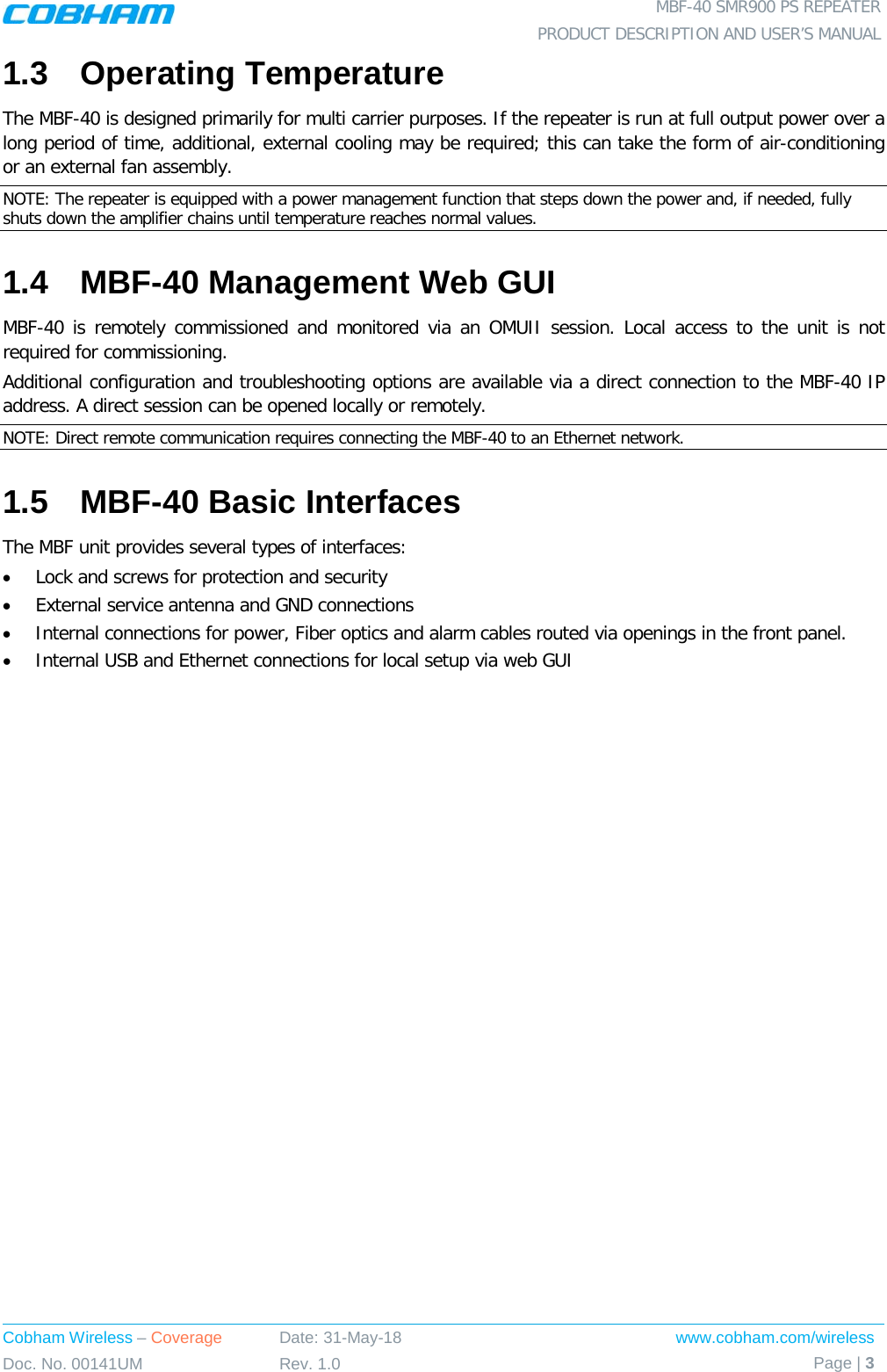  MBF-40 SMR900 PS REPEATER PRODUCT DESCRIPTION AND USER’S MANUAL Cobham Wireless – Coverage Date: 31-May-18 www.cobham.com/wireless Doc. No. 00141UM Rev. 1.0 Page | 3  1.3  Operating Temperature The MBF-40 is designed primarily for multi carrier purposes. If the repeater is run at full output power over a long period of time, additional, external cooling may be required; this can take the form of air-conditioning or an external fan assembly. NOTE: The repeater is equipped with a power management function that steps down the power and, if needed, fully shuts down the amplifier chains until temperature reaches normal values. 1.4  MBF-40 Management Web GUI MBF-40 is remotely commissioned and monitored via an OMUII session. Local access to the unit is not required for commissioning. Additional configuration and troubleshooting options are available via a direct connection to the MBF-40 IP address. A direct session can be opened locally or remotely. NOTE: Direct remote communication requires connecting the MBF-40 to an Ethernet network. 1.5  MBF-40 Basic Interfaces The MBF unit provides several types of interfaces: • Lock and screws for protection and security • External service antenna and GND connections • Internal connections for power, Fiber optics and alarm cables routed via openings in the front panel. • Internal USB and Ethernet connections for local setup via web GUI   