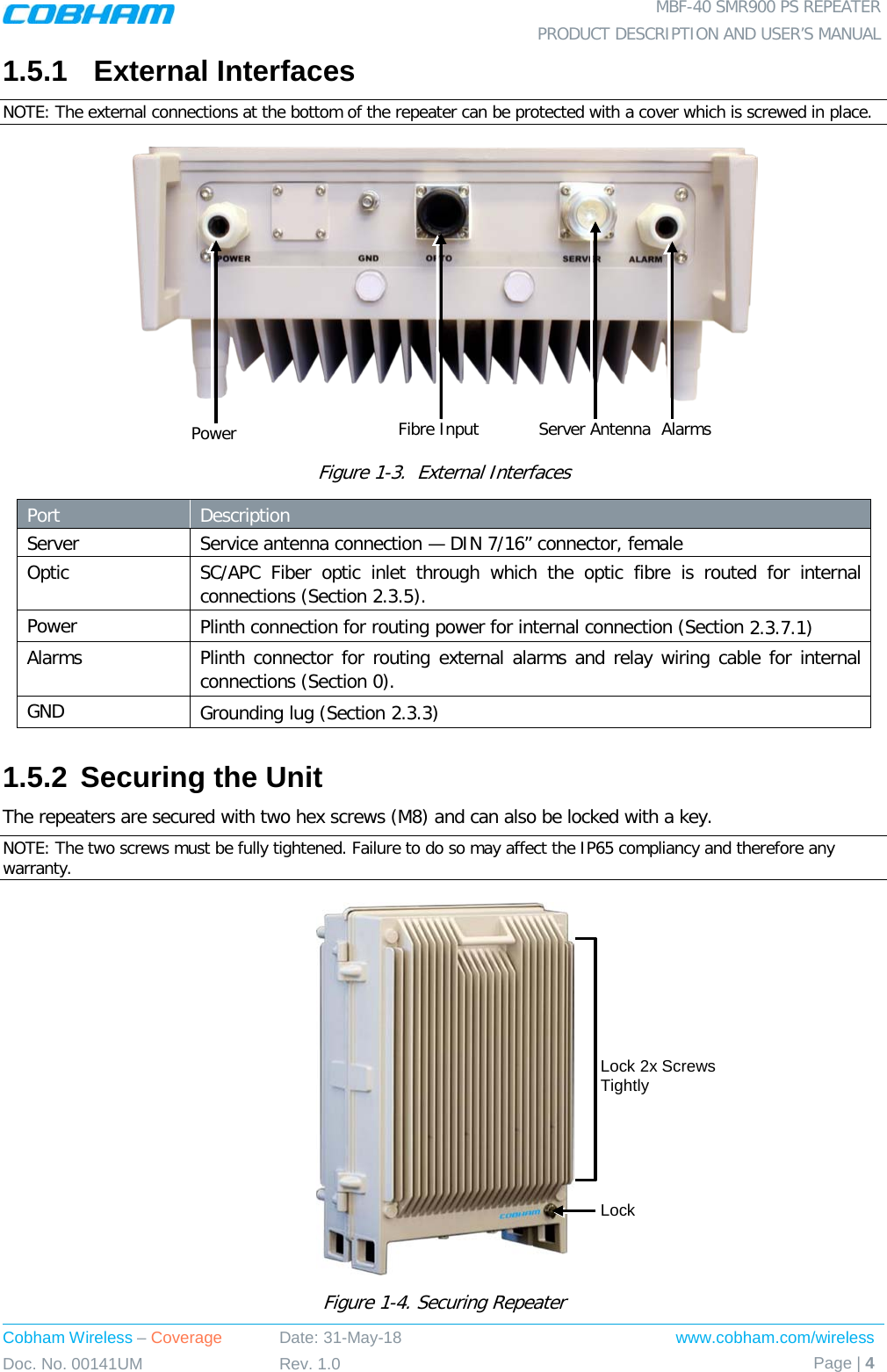  MBF-40 SMR900 PS REPEATER PRODUCT DESCRIPTION AND USER’S MANUAL Cobham Wireless – Coverage Date: 31-May-18 www.cobham.com/wireless Doc. No. 00141UM Rev. 1.0 Page | 4  1.5.1  External Interfaces NOTE: The external connections at the bottom of the repeater can be protected with a cover which is screwed in place.   Figure  1-3.  External Interfaces Port  Description Server Service antenna connection — DIN 7/16” connector, female Optic SC/APC  Fiber optic  inlet  through which the optic fibre is routed for internal connections (Section  2.3.5). Power Plinth connection for routing power for internal connection (Section  2.3.7.1) Alarms  Plinth connector for routing external alarms and relay wiring cable for internal connections (Section  0). GND Grounding lug (Section  2.3.3) 1.5.2 Securing the Unit The repeaters are secured with two hex screws (M8) and can also be locked with a key.  NOTE: The two screws must be fully tightened. Failure to do so may affect the IP65 compliancy and therefore any warranty.   Figure  1-4. Securing Repeater Lock Fibre Input Power Alarms Server Antenna Lock 2x Screws Tightly 