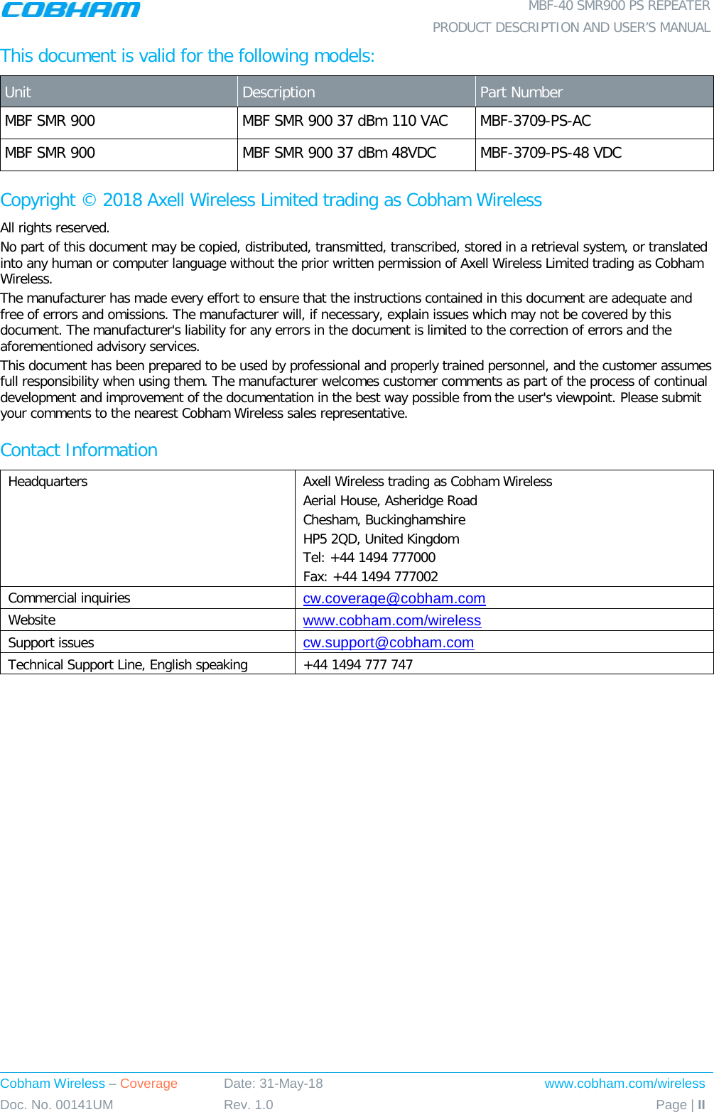  MBF-40 SMR900 PS REPEATER  PRODUCT DESCRIPTION AND USER’S MANUAL Cobham Wireless – Coverage Date: 31-May-18 www.cobham.com/wireless Doc. No. 00141UM Rev. 1.0 Page | II  This document is valid for the following models: Unit   Description  Part Number MBF SMR 900 MBF SMR 900 37 dBm 110 VAC MBF-3709-PS-AC MBF SMR 900 MBF SMR 900 37 dBm 48VDC MBF-3709-PS-48 VDC Copyright © 2018 Axell Wireless Limited trading as Cobham Wireless All rights reserved. No part of this document may be copied, distributed, transmitted, transcribed, stored in a retrieval system, or translated into any human or computer language without the prior written permission of Axell Wireless Limited trading as Cobham Wireless. The manufacturer has made every effort to ensure that the instructions contained in this document are adequate and free of errors and omissions. The manufacturer will, if necessary, explain issues which may not be covered by this document. The manufacturer&apos;s liability for any errors in the document is limited to the correction of errors and the aforementioned advisory services. This document has been prepared to be used by professional and properly trained personnel, and the customer assumes full responsibility when using them. The manufacturer welcomes customer comments as part of the process of continual development and improvement of the documentation in the best way possible from the user&apos;s viewpoint. Please submit your comments to the nearest Cobham Wireless sales representative. Contact Information Headquarters Axell Wireless trading as Cobham Wireless Aerial House, Asheridge Road Chesham, Buckinghamshire HP5 2QD, United Kingdom Tel: +44 1494 777000  Fax: +44 1494 777002  Commercial inquiries cw.coverage@cobham.com Website www.cobham.com/wireless Support issues cw.support@cobham.com  Technical Support Line, English speaking +44 1494 777 747      