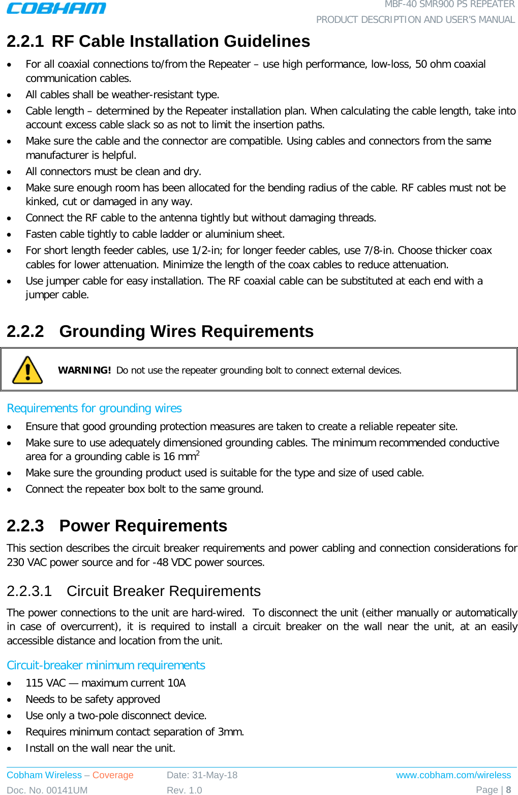  MBF-40 SMR900 PS REPEATER PRODUCT DESCRIPTION AND USER’S MANUAL Cobham Wireless – Coverage Date: 31-May-18 www.cobham.com/wireless Doc. No. 00141UM Rev. 1.0 Page | 8  2.2.1 RF Cable Installation Guidelines • For all coaxial connections to/from the Repeater – use high performance, low-loss, 50 ohm coaxial communication cables. • All cables shall be weather-resistant type. • Cable length – determined by the Repeater installation plan. When calculating the cable length, take into account excess cable slack so as not to limit the insertion paths. • Make sure the cable and the connector are compatible. Using cables and connectors from the same manufacturer is helpful. • All connectors must be clean and dry. • Make sure enough room has been allocated for the bending radius of the cable. RF cables must not be kinked, cut or damaged in any way. • Connect the RF cable to the antenna tightly but without damaging threads. • Fasten cable tightly to cable ladder or aluminium sheet. • For short length feeder cables, use 1/2-in; for longer feeder cables, use 7/8-in. Choose thicker coax cables for lower attenuation. Minimize the length of the coax cables to reduce attenuation. • Use jumper cable for easy installation. The RF coaxial cable can be substituted at each end with a jumper cable. 2.2.2  Grounding Wires Requirements  WARNING!  Do not use the repeater grounding bolt to connect external devices. Requirements for grounding wires • Ensure that good grounding protection measures are taken to create a reliable repeater site.  • Make sure to use adequately dimensioned grounding cables. The minimum recommended conductive area for a grounding cable is 16 mm2 • Make sure the grounding product used is suitable for the type and size of used cable.  • Connect the repeater box bolt to the same ground. 2.2.3  Power Requirements This section describes the circuit breaker requirements and power cabling and connection considerations for 230 VAC power source and for -48 VDC power sources. 2.2.3.1  Circuit Breaker Requirements The power connections to the unit are hard-wired.  To disconnect the unit (either manually or automatically in case of overcurrent), it is required to install a circuit breaker on the wall near the unit, at an easily accessible distance and location from the unit. Circuit-breaker minimum requirements • 115 VAC — maximum current 10A • Needs to be safety approved • Use only a two-pole disconnect device. • Requires minimum contact separation of 3mm. • Install on the wall near the unit.  