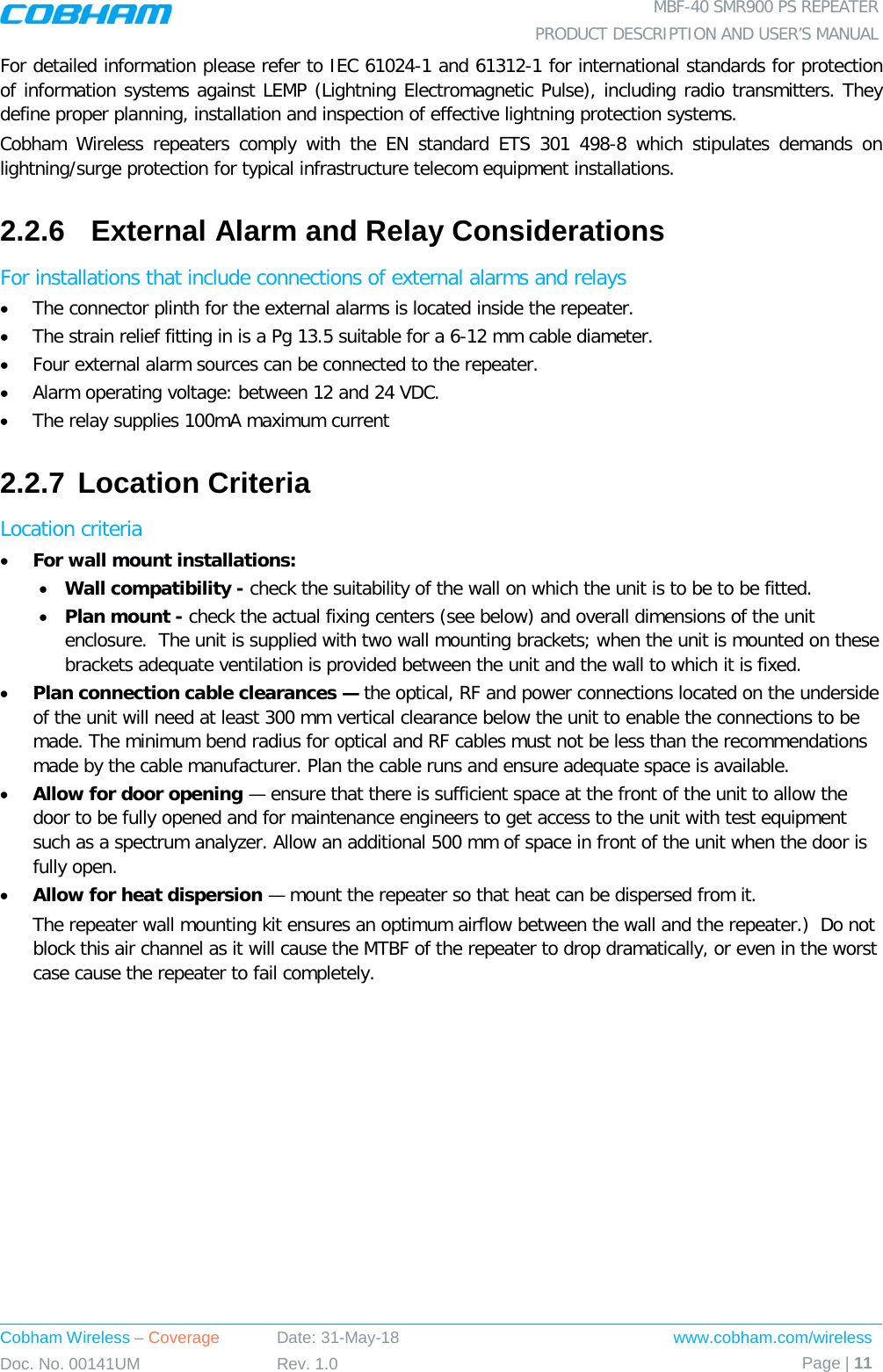  MBF-40 SMR900 PS REPEATER PRODUCT DESCRIPTION AND USER’S MANUAL Cobham Wireless – Coverage Date: 31-May-18 www.cobham.com/wireless Doc. No. 00141UM Rev. 1.0 Page | 11  For detailed information please refer to IEC 61024-1 and 61312-1 for international standards for protection of information systems against LEMP (Lightning Electromagnetic Pulse), including radio transmitters. They define proper planning, installation and inspection of effective lightning protection systems.  Cobham Wireless repeaters comply with the EN standard ETS 301 498-8 which stipulates demands on lightning/surge protection for typical infrastructure telecom equipment installations.  2.2.6  External Alarm and Relay Considerations For installations that include connections of external alarms and relays • The connector plinth for the external alarms is located inside the repeater.  • The strain relief fitting in is a Pg 13.5 suitable for a 6-12 mm cable diameter. • Four external alarm sources can be connected to the repeater. • Alarm operating voltage: between 12 and 24 VDC.  • The relay supplies 100mA maximum current 2.2.7 Location Criteria Location criteria • For wall mount installations: • Wall compatibility - check the suitability of the wall on which the unit is to be to be fitted.  • Plan mount - check the actual fixing centers (see below) and overall dimensions of the unit enclosure.  The unit is supplied with two wall mounting brackets; when the unit is mounted on these brackets adequate ventilation is provided between the unit and the wall to which it is fixed. • Plan connection cable clearances — the optical, RF and power connections located on the underside of the unit will need at least 300 mm vertical clearance below the unit to enable the connections to be made. The minimum bend radius for optical and RF cables must not be less than the recommendations made by the cable manufacturer. Plan the cable runs and ensure adequate space is available. • Allow for door opening — ensure that there is sufficient space at the front of the unit to allow the door to be fully opened and for maintenance engineers to get access to the unit with test equipment such as a spectrum analyzer. Allow an additional 500 mm of space in front of the unit when the door is fully open. • Allow for heat dispersion — mount the repeater so that heat can be dispersed from it.   The repeater wall mounting kit ensures an optimum airflow between the wall and the repeater.)  Do not block this air channel as it will cause the MTBF of the repeater to drop dramatically, or even in the worst case cause the repeater to fail completely.  