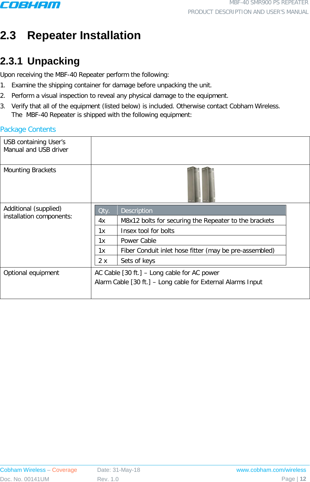  MBF-40 SMR900 PS REPEATER PRODUCT DESCRIPTION AND USER’S MANUAL Cobham Wireless – Coverage Date: 31-May-18 www.cobham.com/wireless Doc. No. 00141UM Rev. 1.0 Page | 12  2.3  Repeater Installation 2.3.1 Unpacking Upon receiving the MBF-40 Repeater perform the following: 1.  Examine the shipping container for damage before unpacking the unit. 2.  Perform a visual inspection to reveal any physical damage to the equipment.  3.  Verify that all of the equipment (listed below) is included. Otherwise contact Cobham Wireless.              The  MBF-40 Repeater is shipped with the following equipment: Package Contents USB containing User’s Manual and USB driver  Mounting Brackets  Additional (supplied) installation components:  Qty.   Description  4x M8x12 bolts for securing the Repeater to the brackets 1x Insex tool for bolts 1x  Power Cable 1x Fiber Conduit inlet hose fitter (may be pre-assembled) 2 x Sets of keys Optional equipment AC Cable [30 ft.] – Long cable for AC power Alarm Cable [30 ft.] – Long cable for External Alarms Input 