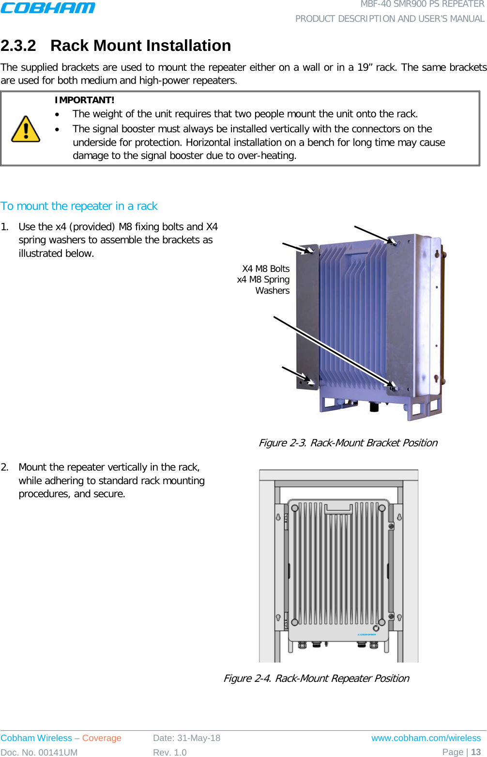  MBF-40 SMR900 PS REPEATER PRODUCT DESCRIPTION AND USER’S MANUAL Cobham Wireless – Coverage Date: 31-May-18 www.cobham.com/wireless Doc. No. 00141UM Rev. 1.0 Page | 13  2.3.2  Rack Mount Installation  The supplied brackets are used to mount the repeater either on a wall or in a 19” rack. The same brackets are used for both medium and high-power repeaters.   IMPORTANT! • The weight of the unit requires that two people mount the unit onto the rack. • The signal booster must always be installed vertically with the connectors on the underside for protection. Horizontal installation on a bench for long time may cause damage to the signal booster due to over-heating.  To mount the repeater in a rack 1.  Use the x4 (provided) M8 fixing bolts and X4 spring washers to assemble the brackets as illustrated below.    Figure  2-3. Rack-Mount Bracket Position 2.  Mount the repeater vertically in the rack, while adhering to standard rack mounting procedures, and secure.  Figure  2-4. Rack-Mount Repeater Position  X4 M8 Bolts x4 M8 Spring Washers 