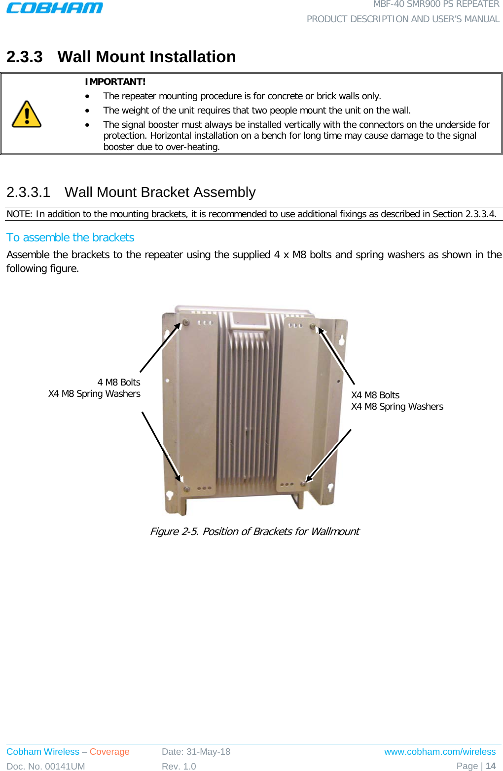  MBF-40 SMR900 PS REPEATER PRODUCT DESCRIPTION AND USER’S MANUAL Cobham Wireless – Coverage Date: 31-May-18 www.cobham.com/wireless Doc. No. 00141UM Rev. 1.0 Page | 14  2.3.3  Wall Mount Installation  IMPORTANT!  • The repeater mounting procedure is for concrete or brick walls only.  • The weight of the unit requires that two people mount the unit on the wall. • The signal booster must always be installed vertically with the connectors on the underside for protection. Horizontal installation on a bench for long time may cause damage to the signal booster due to over-heating.  2.3.3.1  Wall Mount Bracket Assembly NOTE: In addition to the mounting brackets, it is recommended to use additional fixings as described in Section  2.3.3.4.  To assemble the brackets Assemble the brackets to the repeater using the supplied 4 x M8 bolts and spring washers as shown in the following figure.   Figure  2-5. Position of Brackets for Wallmount   X4 M8 Bolts X4 M8 Spring Washers  4 M8 Bolts X4 M8 Spring Washers  