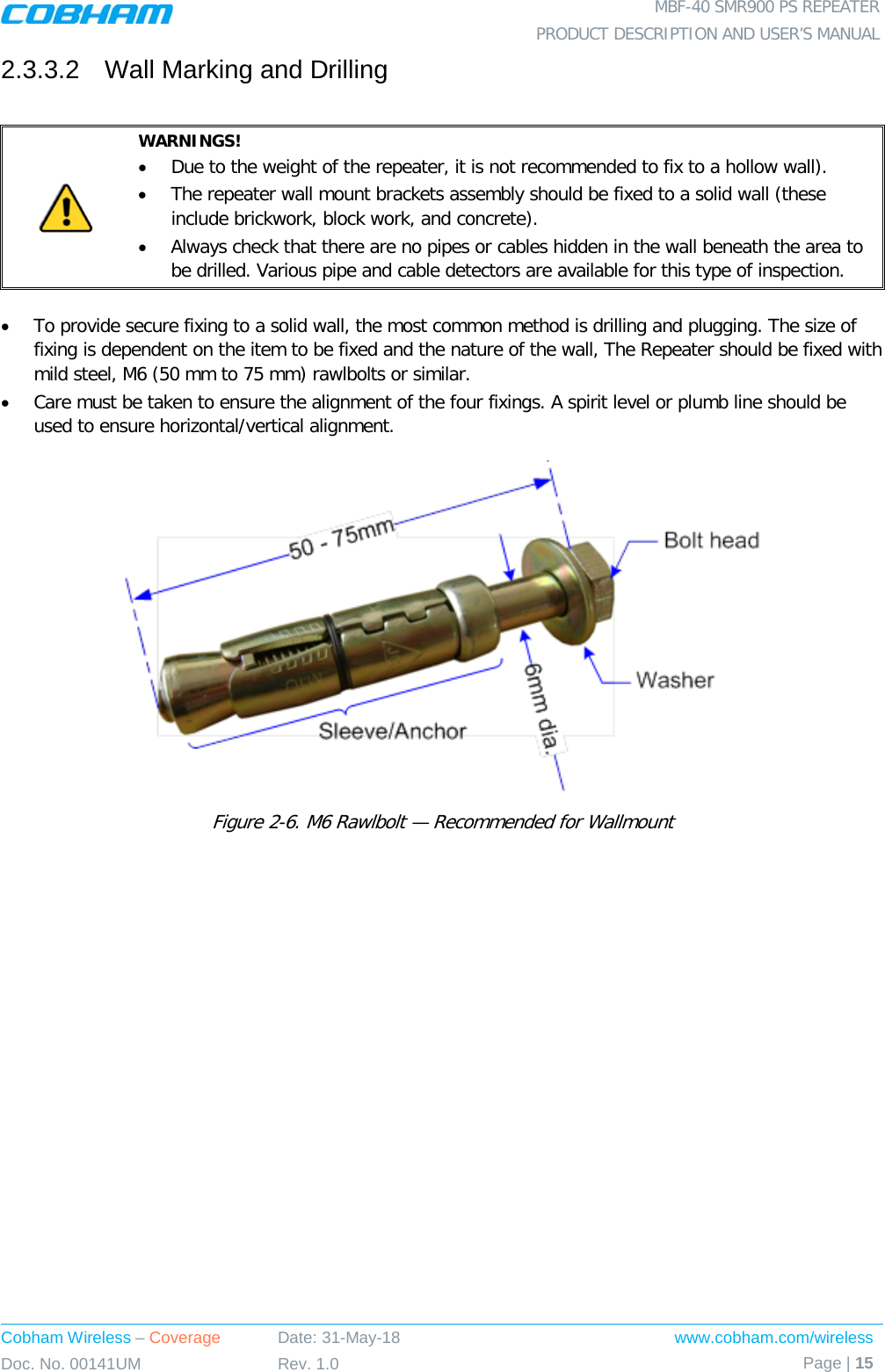  MBF-40 SMR900 PS REPEATER PRODUCT DESCRIPTION AND USER’S MANUAL Cobham Wireless – Coverage Date: 31-May-18 www.cobham.com/wireless Doc. No. 00141UM Rev. 1.0 Page | 15  2.3.3.2  Wall Marking and Drilling   WARNINGS! • Due to the weight of the repeater, it is not recommended to fix to a hollow wall).  • The repeater wall mount brackets assembly should be fixed to a solid wall (these include brickwork, block work, and concrete). • Always check that there are no pipes or cables hidden in the wall beneath the area to be drilled. Various pipe and cable detectors are available for this type of inspection.  • To provide secure fixing to a solid wall, the most common method is drilling and plugging. The size of fixing is dependent on the item to be fixed and the nature of the wall, The Repeater should be fixed with mild steel, M6 (50 mm to 75 mm) rawlbolts or similar. • Care must be taken to ensure the alignment of the four fixings. A spirit level or plumb line should be used to ensure horizontal/vertical alignment.  Figure  2-6. M6 Rawlbolt — Recommended for Wallmount  