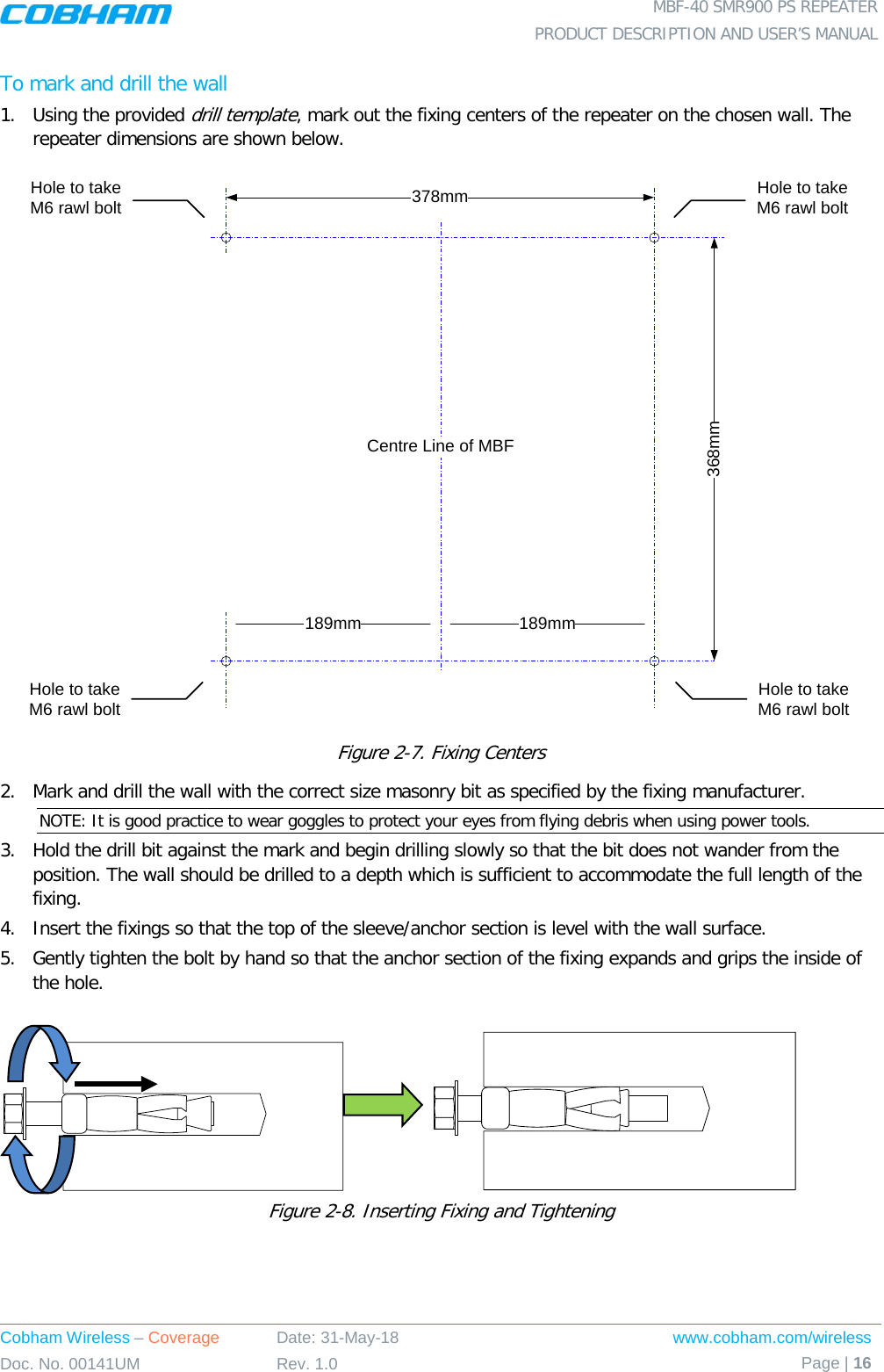  MBF-40 SMR900 PS REPEATER PRODUCT DESCRIPTION AND USER’S MANUAL Cobham Wireless – Coverage Date: 31-May-18 www.cobham.com/wireless Doc. No. 00141UM Rev. 1.0 Page | 16  To mark and drill the wall 1.  Using the provided drill template, mark out the fixing centers of the repeater on the chosen wall. The repeater dimensions are shown below.  Figure  2-7. Fixing Centers 2.  Mark and drill the wall with the correct size masonry bit as specified by the fixing manufacturer. NOTE: It is good practice to wear goggles to protect your eyes from flying debris when using power tools. 3.  Hold the drill bit against the mark and begin drilling slowly so that the bit does not wander from the position. The wall should be drilled to a depth which is sufficient to accommodate the full length of the fixing. 4.  Insert the fixings so that the top of the sleeve/anchor section is level with the wall surface.  5.  Gently tighten the bolt by hand so that the anchor section of the fixing expands and grips the inside of the hole.                   Figure  2-8. Inserting Fixing and Tightening 368mm378mmHole to take M6 rawl boltHole to take M6 rawl bolt189mm 189mmCentre Line of MBFHole to take M6 rawl boltHole to take M6 rawl bolt